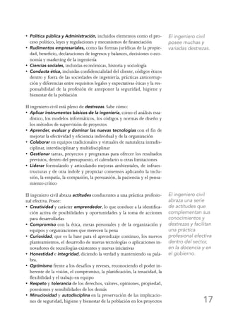 17
•  Política pública y Administración, incluidos elementos como el pro-
ceso político, leyes y regulaciones y mecanismos de financiación
•  Rudimentos empresariales, como las formas jurídicas de la propie-
dad, beneficio, declaraciones de ingresos y balances, decisiones o eco-
nomía y marketing de la ingeniería
•  Ciencias sociales, incluidas económicas, historia y sociología
•  Conducta ética, incluidas confidencialidad del cliente, códigos éticos
dentro y fuera de las sociedades de ingeniería, prácticas anticorrup-
ción y diferencias entre requisitos legales y expectativas éticas y la res-
ponsabilidad de la profesión de anteponer la seguridad, higiene y
bienestar de la población
El ingeniero civil está pleno de destrezas. Sabe cómo:
•  Aplicar instrumentos básicos de la ingeniería, como el análisis esta-
dístico, los modelos informáticos, los códigos y normas de diseño y
los métodos de supervisión de proyectos
•  Aprender, evaluar y dominar las nuevas tecnologías con el fin de
mejorar la efectividad y eficiencia individual y de la organización
•  Colaborar en equipos tradicionales y virtuales de naturaleza intradis-
ciplinar, interdisciplinar y multidisciplinar
•  Gestionar tareas, proyectos y programas para ofrecer los resultados
previstos, dentro del presupuesto, el calendario u otras limitaciones
•  Liderar formulando y articulando mejoras ambientales, de infraes-
tructuras y de otra índole y propiciar consensos aplicando la inclu-
sión, la empatía, la compasión, la persuasión, la paciencia y el pensa-
miento crítico
El ingeniero civil abraza actitudes conducentes a una práctica profesio-
nal efectiva. Posee:
•  Creatividad y carácter emprendedor, lo que conduce a la identifica-
ción activa de posibilidades y oportunidades y la toma de acciones
para desarrollarlas
•  Compromiso con la ética, metas personales y de la organización y
equipos y organizaciones que merecen la pena
•  Curiosidad, que es la base para el aprendizaje continuo, los nuevos
planteamientos, el desarrollo de nuevas tecnologías o aplicaciones in-
novadores de tecnologías existentes y nuevas iniciativas
•  Honestidad e integridad, diciendo la verdad y manteniendo su pala-
bra.
•  Optimismo frente a los desafíos y reveses, reconociendo el poder in-
herente de la visión, el compromiso, la planificación, la tenacidad, la
flexibilidad y el trabajo en equipo
•  Respeto y tolerancia de los derechos, valores, opiniones, propiedad,
posesiones y sensibilidades de los demás
•  Minuciosidad y autodisciplina en la preservación de las implicacio-
nes de seguridad, higiene y bienestar de la población en los proyectos
El ingeniero civil
posee muchas y
variadas destrezas.
El ingeniero civil
abraza una serie
de actitudes que
complementan sus
conocimientos y
destrezas y facilitan
una práctica
profesional efectiva
dentro del sector,
en la docencia y en
el gobierno.
 