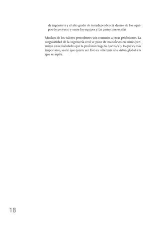 18
de ingeniería y el alto grado de interdependencia dentro de los equi-
pos de proyecto y entre los equipos y las partes interesadas
Muchos de los valores precedentes son comunes a otras profesiones. La
singularidad de la ingeniería civil se pone de manifiesto en cómo per-
miten estas cualidades que la profesión haga lo que hace y, lo que es más
importante, sea lo que quiere ser. Esto es inherente a la visión global a la
que se aspira.
 