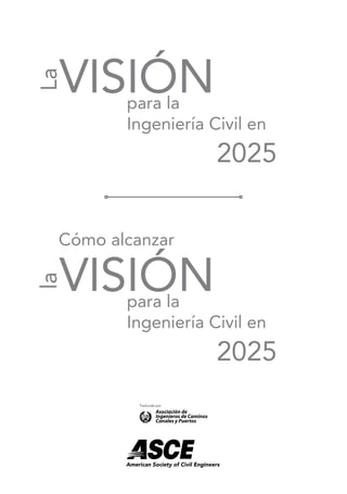 para la
Ingeniería Civil en
2025
VISIÓN
La
para la
Ingeniería Civil en
2025
Cómo alcanzar
VISIÓN
la
American Society of Civil Engineers
Traducido por
 