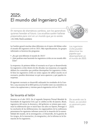 19
2025:
El mundo del Ingeniero Civil
En tiempos de dramáticos cambios, son los aprendices
quienes heredan el futuro. Los eruditos suelen hallarse
preparados para vivir en un mundo que ya no existe.
—Eric Hoffer, filósofo autodidacta
La Cumbre generó muchas ideas diferentes en el marco del debate sobre
el mundo del ingeniero civil en 2025. Más específicamente, los grupos
informales se hicieron dos preguntas:
•  ¿En qué será diferente el mundo de 2025?
•  ¿Qué podrían estar haciendo los ingenieros civiles en ese mundo dife-
rente?
La respuesta a la primera define el escenario en el que se desenvolverán
los ingenieros civiles dentro de dos décadas. Las respuestas a la segunda
definen los cometidos que podrían desempeñar los ingenieros civiles.
Si bien los ingenieros civiles no serán capaces de influir mucho en el
escenario, pueden determinar en qué actos aparecen y qué papeles in-
terpretan.
El siguiente escenario se desarrolló utilizando los resultados de la Cum-
bre y una encuesta de la ASCE previa a la Cumbre entre sus miembros en
torno a las aspiraciones y visiones para la ingeniería civil en 2025.
Se levanta el telón
Estamos en el año 2025. En el segundo Simposio Trienal Mundial de
Sociedades de Ingeniería Civil, que se celebra en Río de Janeiro, Brasil,
ingenieros del sector, la docencia y del gobierno se reúnen para conti-
nuar la colaboración que se inició hace seis años en Oporto, Portugal. A
la conclusión de las deliberaciones, los organizadores de la conferencia
presentaron los siguientes informes acerca de la situación de la sosteni-
bilidad del mundo, de la investigación y el desarrollo, de la gestión de
los riesgos, de la innovación y la integración y de la reforma en la for-
mación de los ingenieros.
Los ingenieros
civiles pueden
determinar los
papeles que
desempeñarán en
el mundo de 2025.
De acuerdo con la
Visión, se concibió
un escenario para
2025.
Visión
2025
 