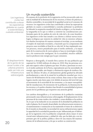 20
Un mundo sostenible
El conjunto de la profesión de la ingeniería civil ha reconocido cada vez
más la realidad de la disminución de los recursos, el deseo de prácticas y
diseños sostenibles y la necesidad de la igualdad social en el consumo de
recursos. Los ingenieros civiles han contribuido a elevar las expectativas
globales en cuanto a sostenibilidad y custodia ambiental. La profesión
ha liderado la aceptación mundial del diseño ecológico y se ha situado a
la vanguardia en lo que se refiere a convertir las consideraciones am-
bientales parte de los análisis de ciclo de vida útil y de coste-beneficio.
Los ingenieros civiles han instado a sus clientes a utilizar nuevas tecno-
logías ecológicas que mejoren la calidad de vida en entornos urbanos.
Los diseños incorporan de manera rutinaria el reciclaje, ya sea mediante
el empleo de materiales reciclados, o haciendo que los componentes del
proyecto sean reciclables al final de su vida útil. Se han implantado nue-
vos procesos, menos perjudiciales para el medio ambiente, y la mayor
parte de la construcción de nueva planta se basa en tecnologías ecológi-
cas y de construcción inteligente. En la actualidad, muchos edificios
nuevos producen más energía que la que consumen.
Respecto a demografía, el mundo lleva camino de una población que
superará los 10.000 millones de almas en 2050. Hoy, las personas ocu-
pan más espacio sobre el planeta que hace 30 años y presionan en exce-
so el medio ambiente de laTierra, especialmente por las necesidades de
energía, agua potable, aire limpio y eliminación segura de residuos. Du-
rante los últimos 30 años, el calentamiento global gradual ha afectado
profundamente a más de la mitad de la población mundial que vive a
menos de 80 kilómetros de las zonas costeras. Estas zonas se han vuelto
lugares mucho más duros para vivir debido al ascenso del nivel del mar,
al incremento de la actividad de las tormentas y a la mayor susceptibili-
dad de inundaciones. El crecimiento de la población, la disminución de
los recursos y el cambio climático han llevado la sostenibilidad al primer
puesto de los problemas que requieren una atención global.
Los cambios demográficos y el crecimiento de la población continúan
presionando unas infraestructuras sobrecargadas. El desplazamiento de las
personas de las zonas rurales a las ciudades y zonas aledañas se ha acelera-
do, lo que se ha traducido en un aumento de la densidad de población en
todo el planeta. En el mundo desarrollado, las infraestructuras envejecen y
el mantenimiento o sustitución no ha mantenido el ritmo de su deterioro.
En el mundo en desarrollo, la necesidad de nuevas infraestructuras supera
la capacidad de la sociedad de ponerlas en pie. Influenciada por el lideraz-
go de la ingeniería civil, la población comprende ahora mejor el nexo
crucial entre infraestructuras y calidad de vida, que ha dado pie a un im-
portante giro de la política pública a favor de una mejora del manteni-
miento de la infraestructuras y de que se acelere su construcción.
El desplazamiento
de la gente de las
zonas rurales a las
urbanas presiona
cada vez más una
infraestructura
sobrecargada.
Los ingenieros
civiles han
contribuido a elevar
las expectativas
globales en cuanto
a sostenibilidad y
custodia ambiental.
 