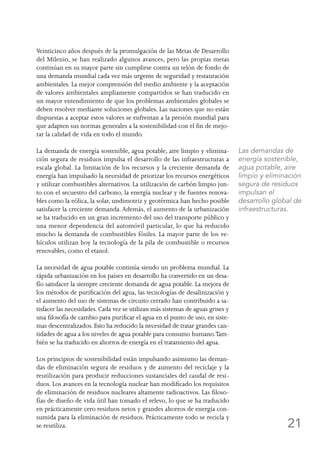 21
Veinticinco años después de la promulgación de las Metas de Desarrollo
del Milenio, se han realizado algunos avances, pero las propias metas
continúan en su mayor parte sin cumplirse contra un telón de fondo de
una demanda mundial cada vez más urgente de seguridad y restauración
ambientales. La mejor comprensión del medio ambiente y la aceptación
de valores ambientales ampliamente compartidos se han traducido en
un mayor entendimiento de que los problemas ambientales globales se
deben resolver mediante soluciones globales. Las naciones que no están
dispuestas a aceptar estos valores se enfrentan a la presión mundial para
que adapten sus normas generales a la sostenibilidad con el fin de mejo-
rar la calidad de vida en todo el mundo.
La demanda de energía sostenible, agua potable, aire limpio y elimina-
ción segura de residuos impulsa el desarrollo de las infraestructuras a
escala global. La limitación de los recursos y la creciente demanda de
energía han impulsado la necesidad de priorizar los recursos energéticos
y utilizar combustibles alternativos. La utilización de carbón limpio jun-
to con el secuestro del carbono, la energía nuclear y de fuentes renova-
bles como la eólica, la solar, undimotriz y geotérmica han hecho posible
satisfacer la creciente demanda. Además, el aumento de la urbanización
se ha traducido en un gran incremento del uso del transporte público y
una menor dependencia del automóvil particular, lo que ha reducido
mucho la demanda de combustibles fósiles. La mayor parte de los ve-
hículos utilizan hoy la tecnología de la pila de combustible o recursos
renovables, como el etanol.
La necesidad de agua potable continúa siendo un problema mundial. La
rápida urbanización en los países en desarrollo ha convertido en un desa-
fío satisfacer la siempre creciente demanda de agua potable. La mejora de
los métodos de purificación del agua, las tecnologías de desalinización y
el aumento del uso de sistemas de circuito cerrado han contribuido a sa-
tisfacer las necesidades. Cada vez se utilizan más sistemas de aguas grises y
una filosofía de cambio para purificar el agua en el punto de uso, en siste-
mas descentralizados. Esto ha reducido la necesidad de tratar grandes can-
tidades de agua a los niveles de agua potable para consumo humano.Tam-
bién se ha traducido en ahorros de energía en el tratamiento del agua.
Los principios de sostenibilidad están impulsando asimismo las deman-
das de eliminación segura de residuos y de aumento del reciclaje y la
reutilización para producir reducciones sustanciales del caudal de resi-
duos. Los avances en la tecnología nuclear han modificado los requisitos
de eliminación de residuos nucleares altamente radioactivos. Las filoso-
fías de diseño de vida útil han tomado el relevo, lo que se ha traducido
en prácticamente cero residuos netos y grandes ahorros de energía con-
sumida para la eliminación de residuos. Prácticamente todo se recicla y
se reutiliza.
Las demandas de
energía sostenible,
agua potable, aire
limpio y eliminación
segura de residuos
impulsan el
desarrollo global de
infraestructuras.
 