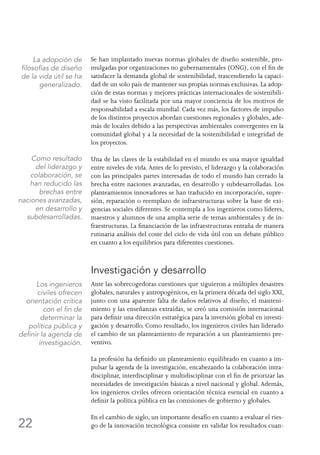 22
Se han implantado nuevas normas globales de diseño sostenible, pro-
mulgadas por organizaciones no gubernamentales (ONG), con el fin de
satisfacer la demanda global de sostenibilidad, trascendiendo la capaci-
dad de un solo país de mantener sus propias normas exclusivas. La adop-
ción de estas normas y mejores prácticas internacionales de sostenibili-
dad se ha visto facilitada por una mayor conciencia de los motivos de
responsabilidad a escala mundial. Cada vez más, los factores de impulso
de los distintos proyectos abordan cuestiones regionales y globales, ade-
más de locales debido a las perspectivas ambientales convergentes en la
comunidad global y a la necesidad de la sostenibilidad e integridad de
los proyectos.
Una de las claves de la estabilidad en el mundo es una mayor igualdad
entre niveles de vida.Antes de lo previsto, el liderazgo y la colaboración
con las principales partes interesadas de todo el mundo han cerrado la
brecha entre naciones avanzadas, en desarrollo y subdesarrolladas. Los
planteamientos innovadores se han traducido en incorporación, supre-
sión, reparación o reemplazo de infraestructuras sobre la base de exi-
gencias sociales diferentes. Se contempla a los ingenieros como líderes,
maestros y alumnos de una amplia serie de temas ambientales y de in-
fraestructuras. La financiación de las infraestructuras entraña de manera
rutinaria análisis del coste del ciclo de vida útil con un debate público
en cuanto a los equilibrios para diferentes cuestiones.
Investigación y desarrollo
Ante las sobrecogedoras cuestiones que siguieron a múltiples desastres
globales, naturales y antropogénicos, en la primera década del siglo XXI,
junto con una aparente falta de daños relativos al diseño, el manteni-
miento y las enseñanzas extraídas, se creó una comisión internacional
para definir una dirección estratégica para la inversión global en investi-
gación y desarrollo. Como resultado, los ingenieros civiles han liderado
el cambio de un planteamiento de reparación a un planteamiento pre-
ventivo.
La profesión ha definido un planteamiento equilibrado en cuanto a im-
pulsar la agenda de la investigación, encabezando la colaboración intra-
disciplinar, interdisciplinar y multidisciplinar con el fin de priorizar las
necesidades de investigación básicas a nivel nacional y global. Además,
los ingenieros civiles ofrecen orientación técnica esencial en cuanto a
definir la política pública en las comisiones de gobierno y globales.
En el cambio de siglo, un importante desafío en cuanto a evaluar el ries-
go de la innovación tecnológica consiste en validar los resultados cuan-
La adopción de
filosofías de diseño
de la vida útil se ha
generalizado.
Como resultado
del liderazgo y
colaboración, se
han reducido las
brechas entre
naciones avanzadas,
en desarrollo y
subdesarrolladas.
Los ingenieros
civiles ofrecen
orientación crítica
con el fin de
determinar la
política pública y
definir la agenda de
investigación.
 