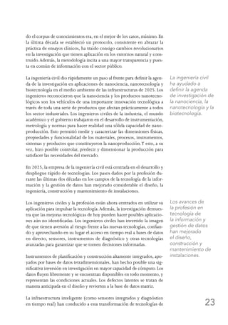 23
do el corpus de conocimientos era, en el mejor de los casos, mínimo. En
la última década se estableció un protocolo, consistente en abrazar la
práctica de ensayos clínicos, ha traído consigo cambios revolucionarios
en la investigación que tienen aplicación en los entornos natural y cons-
truido.Además, la metodología incita a una mayor transparencia y pues-
ta en común de información con el sector público.
La ingeniería civil dio rápidamente un paso al frente para definir la agen-
da de la investigación en aplicaciones de nanociencia, nanotecnología y
biotecnología en el medio ambiente de las infraestructuras de 2025. Los
ingenieros reconocieron que la nanociencia y los productos nanotecno-
lógicos son los vehículos de una importante innovación tecnológica a
través de toda una serie de productos que afectan prácticamente a todos
los sector industriales. Los ingenieros civiles de la industria, el mundo
académico y el gobierno trabajaron en el desarrollo de instrumentación,
metrología y normas para hacer realidad una sólida capacidad de nano-
producción. Esto permitió medir y caracterizar las dimensiones físicas,
propiedades y funcionalidad de los materiales, procesos, instrumentos,
sistemas y productos que constituyeron la nanoproducción.Y esto, a su
vez, hizo posible controlar, predecir y dimensionar la producción para
satisfacer las necesidades del mercado.
En 2025, la empresa de la ingeniería civil está centrada en el desarrollo y
despliegue rápido de tecnologías. Los pasos dados por la profesión du-
rante las últimas dos décadas en los campos de la tecnología de la infor-
mación y la gestión de datos han mejorado considerable el diseño, la
ingeniería, construcción y mantenimiento de instalaciones.
Los ingenieros civiles y la profesión están ahora centrados en utilizar su
aplicación para impulsar la tecnología.Además, la investigación demues-
tra que las mejoras tecnológicas de hoy pueden hacer posibles aplicacio-
nes aún no identificadas. Los ingenieros civiles han invertido la imagen
de que tienen aversión al riesgo frente a las nuevas tecnologías, confian-
do y aprovechando en su lugar el acceso en tiempo real a bases de datos
en directo, sensores, instrumentos de diagnóstico y otras tecnologías
avanzadas para garantizar que se tomen decisiones informadas.
Instrumentos de planificación y construcción altamente integrados, apo-
yados por bases de datos tetradimensionales, han hecho posible una sig-
nificativa inversión en investigación en mayor capacidad de cómputo. Los
datos fluyen libremente y se encuentran disponibles en todo momento, y
representan las condiciones actuales. Los defectos latentes se tratan de
manera anticipada en el diseño y revierten a la base de datos matriz.
La infraestructura inteligente (como sensores integrados y diagnóstico
en tiempo real) han conducido a esta transformación de tecnologías de
La ingeniería civil
ha ayudado a
definir la agenda
de investigación de
la nanociencia, la
nanotecnología y la
biotecnología.
Los avances de
la profesión en
tecnología de
la información y
gestión de datos
han mejorado
el diseño,
construcción y
mantenimiento de
instalaciones.
 