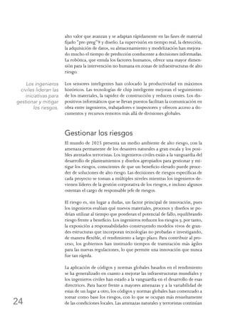 24
alto valor que avanzan y se adaptan rápidamente en las fases de material
fijado “pre-preg”9 y diseño. La supervisión en tiempo real, la detección,
la adquisición de datos, su almacenamiento y modelización han mejora-
do mucho el tiempo de predicción conducente a decisiones informadas.
La robótica, que emula los factores humanos, ofrece una mayor dimen-
sión para la intervención no humana en zonas de infraestructuras de alto
riesgo.
Los sensores inteligentes han colocado la productividad en máximos
históricos. Las tecnologías de chip inteligente mejoran el seguimiento
de los materiales, la rapidez de construcción y reducen costes. Los dis-
positivos informáticos que se llevan puestos facilitan la comunicación en
obra entre ingenieros, trabajadores e inspectores y ofrecen acceso a do-
cumentos y recursos remotos más allá de divisiones globales.
Gestionar los riesgos
El mundo de 2025 presenta un medio ambiente de alto riesgo, con la
amenaza permanente de los desastres naturales a gran escala y los posi-
bles atentados terroristas. Los ingenieros civiles están a la vanguardia del
desarrollo de planteamientos y diseños apropiados para gestionar y mi-
tigar los riesgos, conscientes de que un beneficio elevado puede proce-
der de soluciones de alto riesgo. Las decisiones de riesgos específicas de
cada proyecto se toman a múltiples niveles mientras los ingenieros de-
vienen líderes de la gestión corporativa de los riesgos, e incluso algunos
ostentan el cargo de responsable jefe de riesgos.
El riesgo es, sin lugar a dudas, un factor principal de innovación, pues
los ingenieros evalúan qué nuevos materiales, procesos y diseños se po-
drían utilizar al tiempo que ponderan el potencial de fallo, equilibrando
riesgo frente a beneficio. Los ingenieros reducen los riesgos y, por tanto,
la exposición a responsabilidades construyendo modelos vivos de gran-
des estructuras que incorporan tecnologías no probadas e investigando,
de manera flexible, el rendimiento a largo plazo. Para contribuir al pro-
ceso, los gobiernos han instituido tiempos de tramitación más ágiles
para las nuevas regulaciones, lo que permite una innovación que nunca
fue tan rápida.
La aplicación de códigos y normas globales basados en el rendimiento
se ha generalizado en cuanto a mejorar las infraestructuras mundiales y
los ingenieros civiles han estado a la vanguardia en el desarrollo de esas
directrices. Para hacer frente a mayores amenazas y a la variabilidad de
estas de un lugar a otro, los códigos y normas globales han comenzado a
tomar como base los riesgos, con lo que se ocupan más resueltamente
de las condiciones locales. Las amenazas naturales y terroristas continúan
Los ingenieros
civiles lideran las
iniciativas para
gestionar y mitigar
los riesgos.
 