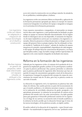 26
ya no sirve mirar la construcción con un enfoque estrecho. Su mirada ha
de ser polifacética, multidisciplinar y holística.
Los ingenieros civiles son asimismo líderes en desarrollo y aplicación de
la formación permanente apropiada que abarca el concepto de maestro
constructor/integrador. Los atributos de equipo e integrador se integran
en el currículum de la formación permanente.
Como maestros innovadores e integradores, el intercambio en tiempo
real de ideas entre ingenieros y otros profesionales ha facilitado un gran
trabajo en equipo en entornos laborales descentralizados. En los lugares
donde el ciberespacio aún no está disponible, el suministro de dispositi-
vos de mano inalámbricos activos por voz mantiene a los ingenieros co-
nectados.Ahora los proyectos se dotan de personal y se dirigen como si el
equipo del proyecto fuera su propia empresa. Esto ha subsanado en bue-
na medida la “maldición de la matriz”, además de clarificar de manera
inequívoca el cometido, responsabilidad y dependencia de cada integran-
te del equipo. El enfoque hacia las consecuencias del proyecto, y no hacia
qué disciplina estaba a cargo, ha traído consigo cambios espectaculares. El
ingeniero civil, como maestro integrador, ha facilitado esta mejora.
Reforma en la formación de los ingenieros
Liderada por los ingenieros civiles, el conjunto de la profesión de la in-
geniería ha implantado grandes cambios en los prerrequisitos académi-
cos para la práctica profesional. Hoy, quienes pretenden su admisión
para la práctica profesional de ingeniería debe demostrar que han ad-
quirido el corpus de conocimientos apropiado a través de la educación y
la experiencia. Conseguir la aceptación del concepto de corpus de cono-
cimientos ha costado más de 20 años, pero hoy es práctica común en
casi todo el mundo.
La educación en ingeniería civil y la experiencia en prácticas han sido
objeto de reforma. Este cambio provino en parte del reconocimiento de
que el mundo académico y la industria necesitan cooperar y asociarse
en la realización de actividades educativas de grado, postgrado y de
aprendizaje permanente. La industria ha incorporado de manera activa
problemas del mundo real a las aulas universitarias y ha dado grandes
pasos para garantizar el desarrollo profesional continuo de los ingenie-
ros a lo largo de sus carreras. La asociación entre el mundo académico y
la industria ha hecho posible que la educación formal siga el ritmo de
las nuevas tecnologías y de las prácticas actuales, en rápido cambio.
El cambio radical en la educación de la ingeniería —tanto formal como
laboral— ha transformado la ingeniería civil en una “profesión erudi-
Los ingenieros
civiles son líderes
en adaptación e
integración de
nuevas tecnologías
en el diseño y
construcción.
Muchas mejoras
en gestión de
proyectos, sobre
todo relacionadas
con equipos
virtuales, se
atribuyen a los
ingenieros civiles.
 