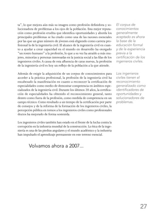 27
ta”, lo que mejora aún más su imagen como profesión definidora y so-
lucionadora de problemas a los ojos de la población. Esta mejor reputa-
ción como profesión erudita que identifica oportunidades y aborda los
principales problemas se ha citado como una de las razones esenciales
por las que un gran número de jóvenes está eligiendo como carrera pro-
fesional la de la ingeniería civil. El alcance de la ingeniería civil en cuan-
to a ayudar a crear capacidad en el mundo en desarrollo ha otorgado
“un rostro humano” a la profesión, lo que a su vez ha atraído a más mu-
jeres, minorías y personas interesadas en la justicia social a las filas de los
ingenieros civiles.A causa de esta afluencia de caras nuevas, la profesión
de la ingeniería civil es hoy un reflejo de la población a la que atiende.
Además de exigir la adquisición de un corpus de conocimientos para
acceder a la práctica profesional, la profesión de la ingeniería civil ha
encabezado la manifestación en cuanto a reconocer la certificación de
especialidades como medio de demostrar competencia en ámbitos espe-
cializados de la ingeniería civil. Durante los últimos 20 años, la certifica-
ción de especialidades ha obtenido el reconocimiento general, tanto
dentro como fuera de la profesión, como medida de competencia en un
campo técnico. Como resultado a un tiempo de la certificación por parte
de consejos y de la reforma de la formación de los ingenieros civiles, la
percepción pública en tornos a los ingenieros civiles como profesionales
doctos ha mejorado de forma sostenida.
Los ingenieros civiles también han estado en el frente de la lucha contra la
corrupción en la industria mundial de la construcción. La ética de la inge-
niería es una de las piedras angulares y el mundo académico y la industria
han impulsado el aprendizaje permanente en este terreno esencial.
	 Volvamos ahora a 2007...
El corpus de
conocimientos
generalmente
aceptado es ahora
la base de la
educación formal
y de la experiencia
previa a la
certificación de los
ingenieros civiles.
Los ingenieros
civiles tienen el
reconocimiento
generalizado como
identificadores de
oportunidades y
solucionadores de
problemas.
 