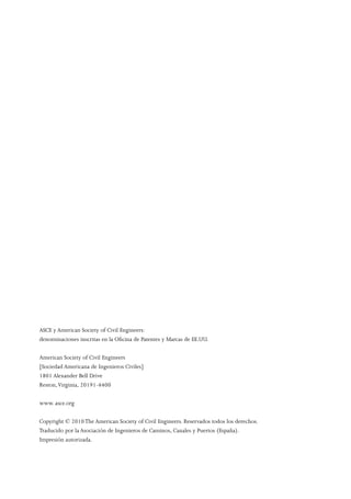 ASCE y American Society of Civil Engineers:
denominaciones inscritas en la Oficina de Patentes y Marcas de EE.UU.
American Society of Civil Engineers
[Sociedad Americana de Ingenieros Civiles]
1801 Alexander Bell Drive
Reston,Virginia, 20191-4400
www. asce.org
Copyright © 2010The American Society of Civil Engineers. Reservados todos los derechos.
Traducido por la Asociación de Ingenieros de Caminos, Canales y Puertos (España).
Impresión autorizada.
 