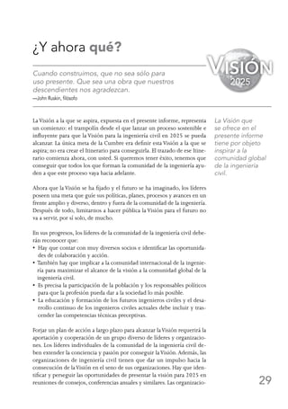29
¿Y ahora qué?
Cuando construimos, que no sea sólo para
uso presente. Que sea una obra que nuestros
descendientes nos agradezcan.
—John Ruskin, filósofo
LaVisión a la que se aspira, expuesta en el presente informe, representa
un comienzo: el trampolín desde el que lanzar un proceso sostenible e
influyente para que la Visión para la ingeniería civil en 2025 se pueda
alcanzar. La única meta de la Cumbre era definir esta Visión a la que se
aspira; no era crear el Itinerario para conseguirla. El trazado de ese Itine-
rario comienza ahora, con usted. Si queremos tener éxito, tenemos que
conseguir que todos los que forman la comunidad de la ingeniería ayu-
den a que este proceso vaya hacia adelante.
Ahora que la Visión se ha fijado y el futuro se ha imaginado, los líderes
poseen una meta que guíe sus políticas, planes, procesos y avances en un
frente amplio y diverso, dentro y fuera de la comunidad de la ingeniería.
Después de todo, limitarnos a hacer pública la Visión para el futuro no
va a servir, por sí solo, de mucho.
En sus progresos, los líderes de la comunidad de la ingeniería civil debe-
rán reconocer que:
•  Hay que contar con muy diversos socios e identificar las oportunida-
des de colaboración y acción.
• También hay que implicar a la comunidad internacional de la ingenie-
ría para maximizar el alcance de la visión a la comunidad global de la
ingeniería civil.
•  Es precisa la participación de la población y los responsables políticos
para que la profesión pueda dar a la sociedad lo más posible.
•  La educación y formación de los futuros ingenieros civiles y el desa-
rrollo continuo de los ingenieros civiles actuales debe incluir y tras-
cender las competencias técnicas preceptivas.
Forjar un plan de acción a largo plazo para alcanzar laVisión requerirá la
aportación y cooperación de un grupo diverso de líderes y organizacio-
nes. Los líderes individuales de la comunidad de la ingeniería civil de-
ben extender la conciencia y pasión por conseguir laVisión.Además, las
organizaciones de ingeniería civil tienen que dar un impulso hacia la
consecución de laVisión en el seno de sus organizaciones. Hay que iden-
tificar y perseguir las oportunidades de presentar la visión para 2025 en
reuniones de consejos, conferencias anuales y similares. Las organizacio-
La Visión que
se ofrece en el
presente informe
tiene por objeto
inspirar a la
comunidad global
de la ingeniería
civil.
Visión
2025
 
