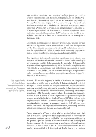 30
nes necesitan compartir conocimientos y trabajar juntas para realizar
avances cuantificables hacia la Visión. Por ejemplo, en los Estados Uni-
dos, la ASCE, la Asociación Americana de Sociedades de Ingeniería, el
Consejo Americano de Empresas de Ingeniería y otras podrían colaborar,
celebrando seminarios o conferencias conjuntas, centradas en cómo
conseguir laVisión para la profesión de la ingeniería civil. Establecer la-
zos con organizaciones hermanas como el Instituto Americano de Ar-
quitectos, la Asociación Americana de Urbanismo y otros también con-
tribuir a maximizar el éxito en la consecución de las metas para la
ingeniería civil.
Además de las organizaciones técnicas y profesionales, también hay que
captar a las organizaciones de consumidores. Por último, los ingenieros
civiles deben atraer a la población: la principal beneficiaria de los servi-
cios de ingeniería civil. Dichos esfuerzos entre personas y organizacio-
nes de todo el mundo serán esenciales para alcanzar laVisión.
Los ingenieros civiles actuales necesitan transformarse a sí mismos para
satisfacer los desafíos del mañana. Deben estar al tanto de las tecnologías
en permanente cambio, de las tendencias del mercado y de la evolución
empresarial. Los ingenieros civiles necesitan desarrollar e implantar nue-
vos métodos y productos que sean sostenibles y sensibles con el medio
ambiente. Es más, deben cultivar las nuevas tecnologías, dirigir el mer-
cado y desarrollar nuevas prácticas comerciales para liderar la transfor-
mación el día de mañana.
Educar a los futuros ingenieros civiles es asimismo un componente
esencial de la Visión para la profesión de la ingeniería civil en 2025.
Cumplir la Visión requiere un conjunto ampliado de conocimientos,
destrezas y actitudes, que subrayan la necesidad de la reforma de los cu-
rrícula hoy para desarrollar los conocimientos, destrezas y actitudes ne-
cesarios en 2025. Facultades y universidades deben examinar sus currí-
cula en lo que se refiere al futuro ingeniero civil para que sea posible
avanzar hacia la Visión. En los Estados Unidos, ABET, Inc. sería un socio
objetivo en este ámbito. De manera análoga, los ingenieros con expe-
riencia deberían preparar y actuar como mentores de los jóvenes inge-
nieros con la meta de mejorar los conocimientos, destrezas y actitudes
adquiridos inicialmente durante la educación formal.
Varios aspectos de la Visión remiten a la interacción del ingeniero civil
con la población. El propósito de los ingenieros civiles es convertirse en
asesores de confianza para la población y los responsables políticos —y
de que se los perciba así— en materia de infraestructuras. Para lograrlo,
los ingenieros civiles deben demostrar a la población cómo afectan sus
servicios a la población en el día a día y cómo mejoran sus vidas. En par-
ticular, la comunidad de la ingeniería civil debe buscar con creciente
Los ingenieros
civiles deben
comprometerse a
cumplir los hitos en
pos de la Visión.
 