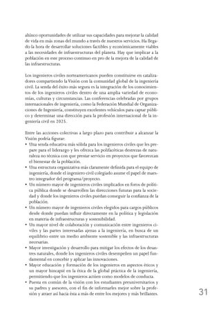 31
ahínco oportunidades de utilizar sus capacidades para mejorar la calidad
de vida en más zonas del mundo a través de nuestros servicios. Ha llega-
do la hora de desarrollar soluciones factibles y económicamente viables
a las necesidades de infraestructuras del planeta. Hay que implicar a la
población en este proceso continuo en pro de la mejora de la calidad de
las infraestructuras.
Los ingenieros civiles norteamericanos pueden constituirse en cataliza-
dores compartiendo la Visión con la comunidad global de la ingeniería
civil. La senda del éxito más segura es la integración de los conocimien-
tos de los ingenieros civiles dentro de una amplia variedad de econo-
mías, culturas y circunstancias. Las conferencias celebradas por grupos
internacionales de ingeniería, como la Federación Mundial de Organiza-
ciones de Ingeniería, constituyen excelentes vehículos para captar públi-
co y determinar una dirección para la profesión internacional de la in-
geniería civil en 2025.
Entre las acciones colectivas a largo plazo para contribuir a alcanzar la
Visión podría figurar:
•  Una senda educativa más sólida para los ingenieros civiles que les pre-
pare para el liderazgo y les ofrezca las polifacéticas destrezas de natu-
raleza no técnica con que prestar servicio en proyectos que favorezcan
el bienestar de la población.
•  Una estructura organizativa más claramente definida para el equipo de
ingeniería, donde el ingeniero civil colegiado asume el papel de maes-
tro integrador del programa/proyecto.
•  Un número mayor de ingenieros civiles implicados en foros de políti-
ca pública donde se desarrollen las direcciones futuras para la socie-
dad y donde los ingenieros civiles puedan conseguir la confianza de la
población.
•  Un número mayor de ingenieros civiles elegidos para cargos públicos
desde donde puedan influir directamente en la política y legislación
en materia de infraestructuras y sostenibilidad.
•  Un mayor nivel de colaboración y comunicación entre ingenieros ci-
viles y las partes interesadas ajenas a la ingeniería, en busca de un
equilibrio entre un medio ambiente sostenible y las infraestructuras
necesarias.
•  Mayor investigación y desarrollo para mitigar los efectos de los desas-
tres naturales, donde los ingenieros civiles desempeñen un papel fun-
damental en concebir y aplicar las innovaciones.
•  Mayor educación y formación de los ingenieros en aspectos éticos y
un mayor hincapié en la ética de la global práctica de la ingeniería,
permitiendo que los ingenieros actúen como modelos de conducta.
•  Puesta en común de la visión con los estudiantes preuniversitarios y
su padres y asesores, con el fin de informarles mejor sobre la profe-
sión y atraer así hacia ésta a más de entre los mejores y más brillantes.
 