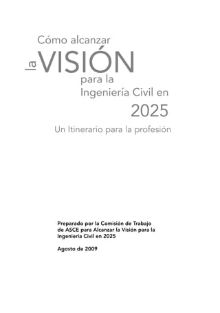 para la
Ingeniería Civil en
2025
Cómo alcanzar
VISIÓN
la
Un Itinerario para la profesión
Preparado por la Comisión de Trabajo
de ASCE para Alcanzar la Visión para la
Ingeniería Civil en 2025
Agosto de 2009
 