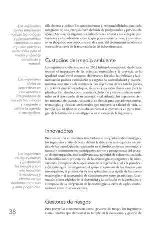 38
tilla diversa y definir los conocimientos y responsabilidades para cada
integrante de una jerarquía bien definida de profesionales y personal de
apoyo.Además, los ingenieros civiles deberán educar a sus colegas, pro-
veedores y a la población sobre lo que ponen sobre la mesa, y convertir-
se en abogados, con conocimiento de causa, del crecimiento económico
sostenible a través de la renovación de las infraestructuras.
Custodios del medio ambiente
Los ingenieros civiles entrarán en 2025 habiendo reconocido desde hace
tiempo el imperativo de las prácticas sostenibles y la urgencia de la
igualdad social en el consumo de recursos. Ese año, las políticas y la fi-
nanciación pública estimularán o exigirán la sostenibilidad y plantea-
mientos con criterios de resistencia. Los ingenieros civiles habrán puesto
en práctica nuevas tecnologías, técnicas y métodos financieros para la
planificación, diseño, construcción, explotación y mantenimiento soste-
nible en el desempeño de su cometido vital.Además, los ingenieros civi-
les animarán de manera rutinaria a los demás para que adopten nuevas
tecnologías y técnicas ambientales que mejoren la calidad de vida, al
tiempo que su labor de custodia ambiental se convertirá en parte inte-
gral de la formación e investigación en el campo de la ingeniería.
Innovadores
Para convertirse en maestros innovadores e integradores de tecnologías,
los ingenieros civiles deberán definir la dirección investigadora estraté-
gica de las tecnologías de vanguardia en el medio ambiente construido y
natural y constituirse en participantes activos y protagonistas del proce-
so de investigación. Esto conllevará una variedad de esfuerzos, incluida
la identificación y priorización de las tecnologías emergentes y las inno-
vaciones, el impulso de la aportación de la ingeniería civil a la planifica-
ción estratégica investigadora, el apoyo y aumento de los fondos para
investigación, la promoción de una aplicación más rápida de las nuevas
tecnologías y el intercambio de conocimientos entre las naciones, la ac-
tuación como adalides de la diversidad y la inclusión en la profesión, y
el impulso de la integración de las tecnologías a través de ágiles colabo-
raciones entre diversos sectores.
Gestores de riesgos
Para prever las consecuencias como gestores de riesgo, los ingenieros
civiles tendrán que demostrar su temple en la evaluación y gestión de
Los ingenieros
civiles emplearán
nuevas tecnologías
y planteamientos
comerciales para
impulsar prácticas
sostenibles para el
medio ambiente
construido y
natural.
Los ingenieros
civiles se
convertirán en
innovadores e
integradores de
nuevas tecnologías
y ayudarán a
definir la agenda
investigadora.
Los ingenieros
civiles evaluarán
y gestionarán
los riesgos y con
ello reducirán
la incidencia y
efectos de los
desastres naturales
y antropogénicos.
 