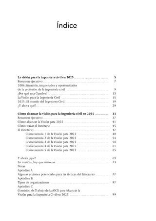 Índice
La visión para la ingeniería civil en 2025… …  …  …  …  …  …  …  …  …  …  …  …  … 	 5
Resumen ejecutivo… …  …  …  …  …  …  …  …  …  …  …  …  …  …  …  …  …  …  …  …  …  …  …  … 	 7
2006:Situación, inquietudes y oportunidades
de la profesión de la ingeniería civil … …  …  …  …  …  …  …  …  …  …  …  …  …  …  … 	 9
¿Por qué una Cumbre?… …  …  …  …  …  …  …  …  …  …  …  …  …  …  …  …  …  …  …  …  …  … 	 13
LaVisión para la Ingeniería Civil … …  …  …  …  …  …  …  …  …  …  …  …  …  …  …  …  … 	 15
2025: El mundo del Ingeniero Civil… …  …  …  …  …  …  …  …  …  …  …  …  …  …  …  … 	 19
¿Y ahora qué?… …  …  …  …  …  …  …  …  …  …  …  …  …  …  …  …  …  …  …  …  …  …  …  …  …  … 	 29
Cómo alcanzar la visión para la ingeniería civil en 2025 … …  …  …  …  … 	 33
Resumen ejecutivo… …  …  …  …  …  …  …  …  …  …  …  …  …  …  …  …  …  …  …  …  …  …  …  … 	 37
Cómo alcanzar laVisión para 2025 … …  …  …  …  …  …  …  …  …  …  …  …  …  …  …  … 	 41
Cómo trazar el Itinerario… …  …  …  …  …  …  …  …  …  …  …  …  …  …  …  …  …  …  …  …  … 	 45
El Itinerario… …  …  …  …  …  …  …  …  …  …  …  …  …  …  …  …  …  …  …  …  …  …  …  …  …  …  … 	 47
	 Consecuencia 1 de laVisión para 2025 … …  …  …  …  …  …  …  …  …  …  … 	 48
	 Consecuencia 2 de laVisión para 2025 … …  …  …  …  …  …  …  …  …  …  … 	 54
	 Consecuencia 3 de laVisión para 2025 … …  …  …  …  …  …  …  …  …  …  … 	 58
	 Consecuencia 4 de laVisión para 2025 … …  …  …  …  …  …  …  …  …  …  … 	 61
	 Consecuencia 5 de laVisión para 2025 … …  …  …  …  …  …  …  …  …  …  … 	 65
Y ahora ¿qué?… …  …  …  …  …  …  …  …  …  …  …  …  …  …  …  …  …  …  …  …  …  …  …  …  …  … 	 69
En marcha, hay que moverse… …  …  …  …  …  …  …  …  …  …  …  …  …  …  …  …  …  …  … 	 73
Notas	
Apéndice A
Algunas acciones potenciales para las tácticas del Itinerario… …  …  …  …  … 	 77
Apéndice B
Tipos de organizaciones … …  …  …  …  …  …  …  …  …  …  …  …  …  …  …  …  …  …  …  …  … 	 97
Apéndice C
Comisión deTrabajo de la ASCE para Alcanzar la
Visión para la Ingeniería Civil en 2025 … …  …  …  …  …  …  …  …  …  …  …  …  …  … 	 99
 