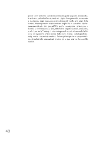 40
poner sobre el tapete cuestiones esenciales para las partes interesadas.
Por último, todo el esfuerzo ha de ser objeto de supervisión, evaluación
y medición a largo plazo, con correcciones del rumbo a lo largo de la
travesía. Un conjunto de actividades tan amplio no se controlará de ma-
nera centralizada, sino que ASCE lo que le corresponda en favorecer y
facilitar la coordinación.Al final, el factor de impulso común, unificador,
tendrá que ser laVisión y el Itinerario para alcanzarla. Alcanzando laVi-
sión, los ingenieros civiles habrán dado nueva forma a su talla profesio-
nal y habrán continuado siendo la fuerza que subyace a su propio desti-
no, descubriendo una realidad práctica en lo que una vez fueron sólo
sueños.
 