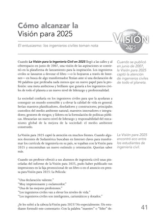 41
Cómo alcanzar la
Visión para 2025
El entusiasmo: los ingenieros civiles toman nota
Cuando La Visión para la Ingeniería Civil en 2025 llegó a las calles y al
ciberespacio en junio de 2007, una visión de las aspiraciones se convir-
tió en la plataforma de lanzamiento para la inspiración. Los ingenieros
civiles se lanzaron a devorar el libro —o lo hojearon a través de Inter-
net— en busca de algo transformador.Tenían ante sí una declaración de
90 palabras que profesaba nada menos que un nuevo papel para la pro-
fesión: una meta ambiciosa y brillante que guiaría a los ingenieros civi-
les de todo el planeta a un nuevo nivel de liderazgo y profesionalidad.
La sociedad confiaría en los ingenieros civiles para que la ayudaran a
conseguir un mundo sostenible y a elevar la calidad de vida en general.
Serían maestros planificadores, diseñadores y constructores; principales
custodios del medio ambiente natural; maestros innovadores e integra-
dores; gestores de riesgos; y líderes en la formulación de políticas públi-
cas.Abrazarían un nuevo nivel de liderazgo y responsabilidad del meca-
nismo global de la mejora de la sociedad: el medio ambiente
construido.
LaVisión para 2025 captó la atención en muchos frentes. Cuando algu-
nos docentes de Sudamérica buscaban en Internet claves para transfor-
mar los currícula de ingeniería en su país, se topaban con laVisión para
2025 y encontraban un nuevo estímulo y orientación. Querían saber
más.
Cuando un profesor ofreció a sus alumnos de ingeniería civil unas pin-
celadas del informe de la Visión para 2025, pudo haber publicado sus
impresiones en la faja promocional de un libro o en el anuncio en pren-
sa paraVisión para 2025: La Película:
“Una declaración valiente.”
“Muy impresionante y esclarecedor.”
“Una de las mejores profesiones.”
“Los ingenieros civiles van a elevar los niveles de vida.”
“Los ingenieros civiles son inteligentes, carismáticos y dotados.”
¿Se les subió a la cabeza laVisión para 2025? No especialmente. Un estu-
diante formuló este comentario: Con la palabra “maestro” o “líder” de-
Cuando se publicó
en junio de 2007,
la Visión para 2025
captó la atención
de ingenieros civiles
de todo el planeta.
La Visión para 2025
encontró eco entre
los estudiantes de
ingeniería civil.
Visión
2025
 