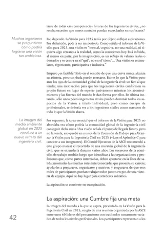42
lante de todas esas competencias futuras de los ingenieros civiles, ¿no
resulta excesivo que meros mortales puedan estrecharlos en sus brazos?
Eso depende. LaVisión para 2025 tenía por objeto reflejar aspiraciones.
Por definición, podría ser un periodo. Como señala el informe de laVi-
sión para 2025, una visión es “mental, cognitiva; no una realidad, ni si-
quiera algo cercano a la realidad, como la conocemos hoy. Está influida,
al menos en parte, por la imaginación, es un reflejo de valores reales o
deseados y se centra en el‘qué’, no en el‘cómo’... Una visión es estimu-
lante, vigorizante, participativa e inclusiva.”
Empero ¿es factible? Sólo en el sentido de que una curva nunca alcanza
su asíntota, pero sin duda puede acercarse. Eso es lo que la Visión puso
ante los ojos de la comunidad global de la ingeniería civil: un faro al que
tender, una motivación para que los ingenieros civiles conformen su
propio futuro en lugar de esperar pasivamente mientras los aconteci-
mientos y las fuerzas del mundo le dan forma por ellos. En última ins-
tancia, sólo unos pocos ingenieros civiles pueden dominar todos los as-
pectos de la Visión a título individual, pero como cuerpo de
profesionales, se debería ver a los ingenieros civiles como maestros de
todo lo que laVisión abarca.
Por supuesto, la tarea esencial que el informe de laVisión para 2025 no
abordaba era cómo podría la comunidad global de la ingeniería civil
conseguir dicha meta. Una visión señala el punto de llegada futuro, pero
no la senda; eso quedó en manos de la Comisión deTrabajo para Alcan-
zar la Visión para la Ingeniería Civil en 2025 (véase el Apéndice C para
conocer a sus integrantes). El Comité Ejecutivo de la ASCE encomendó a
este grupo marcar el recorrido de una maratón global de la ingeniería
civil, que se extendería durante varios años. Los sucesores de la comi-
sión de trabajo tendrán luego que identificar a las organizaciones y pro-
fesiones que, como partes interesadas, deben apostarse en la línea de sa-
lida; mostrarles las muchas rutas interconectadas que presenta su carrera;
ayudarles a prepararse, organizarse y nutrirse; y asegurarse de que esos
miles de participantes puedan trabajar todos juntos en pos de una victo-
ria de equipo.Aquí no hay lugar para corredores solitarios.
La aspiración se convierte en transpiración.
La aspiración: una Cumbre fija una meta
La imagen del mundo a la que se aspira, presentada en LaVisión para la
Ingeniería Civil en 2025, surgió de una reunión organizada por la ASCE
entre unos 60 líderes del pensamiento con trasfondos sumamente varia-
dos de todos los niveles profesionales. Los participantes representan a los
Muchos ingenieros
se preguntaron
cómo podría
lograrse una visión
tan ambiciosa.
La imagen del
medio ambiente
global en 2025
conduce a un
nuevo retrato del
ingeniero civil.
 