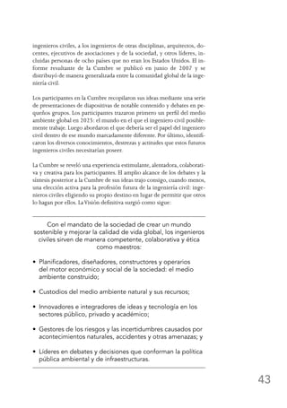 43
ingenieros civiles, a los ingenieros de otras disciplinas, arquitectos, do-
centes, ejecutivos de asociaciones y de la sociedad, y otros líderes, in-
cluidas personas de ocho países que no eran los Estados Unidos. El in-
forme resultante de la Cumbre se publicó en junio de 2007 y se
distribuyó de manera generalizada entre la comunidad global de la inge-
niería civil.
Los participantes en la Cumbre recopilaron sus ideas mediante una serie
de presentaciones de diapositivas de notable contenido y debates en pe-
queños grupos. Los participantes trazaron primero un perfil del medio
ambiente global en 2025: el mundo en el que el ingeniero civil posible-
mente trabaje. Luego abordaron el que debería ser el papel del ingeniero
civil dentro de ese mundo marcadamente diferente. Por último, identifi-
caron los diversos conocimientos, destrezas y actitudes que estos futuros
ingenieros civiles necesitarían poseer.
La Cumbre se reveló una experiencia estimulante, alentadora, colaborati-
va y creativa para los participantes. El amplio alcance de los debates y la
síntesis posterior a la Cumbre de sus ideas trajo consigo, cuando menos,
una elección activa para la profesión futura de la ingeniería civil: inge-
nieros civiles eligiendo su propio destino en lugar de permitir que otros
lo hagan por ellos. LaVisión definitiva surgió como sigue:
Con el mandato de la sociedad de crear un mundo
sostenible y mejorar la calidad de vida global, los ingenieros
civiles sirven de manera competente, colaborativa y ética
como maestros:
•  Planificadores, diseñadores, constructores y operarios
del motor económico y social de la sociedad: el medio
ambiente construido;
•  Custodios del medio ambiente natural y sus recursos;
•  Innovadores e integradores de ideas y tecnología en los
sectores público, privado y académico;
•  Gestores de los riesgos y las incertidumbres causados por
acontecimientos naturales, accidentes y otras amenazas; y
•  Líderes en debates y decisiones que conforman la política
pública ambiental y de infraestructuras.
 