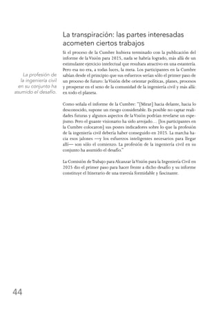 44
La transpiración: las partes interesadas
acometen ciertos trabajos
Si el proceso de la Cumbre hubiera terminado con la publicación del
informe de la Visión para 2025, nada se habría logrado, más allá de un
estimulante ejercicio intelectual que resultara atractivo en una estantería.
Pero esa no era, a todas luces, la meta. Los participantes en la Cumbre
sabían desde el principio que sus esfuerzos serían sólo el primer paso de
un proceso de futuro: laVisión debe orientar políticas, planes, procesos
y prosperar en el seno de la comunidad de la ingeniería civil y más allá:
en todo el planeta.
Como señala el informe de la Cumbre: “[Mirar] hacia delante, hacia lo
desconocido, supone un riesgo considerable. Es posible no captar reali-
dades futuras y algunos aspectos de laVisión podrían revelarse un espe-
jismo. Pero el guante visionario ha sido arrojado… [los participantes en
la Cumbre colocaron] sus postes indicadores sobre lo que la profesión
de la ingeniería civil debería haber conseguido en 2025. La marcha ha-
cia esos jalones —y los esfuerzos inteligentes necesarios para llegar
allí— son sólo el comienzo. La profesión de la ingeniería civil en su
conjunto ha asumido el desafío.”
La Comisión deTrabajo para Alcanzar laVisión para la Ingeniería Civil en
2025 dio el primer paso para hacer frente a dicho desafío y su informe
constituye el Itinerario de una travesía formidable y fascinante.
La profesión de
la ingeniería civil
en su conjunto ha
asumido el desafío.
 