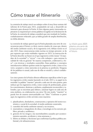 45
Cómo trazar el Itinerario
La comisión de trabajo inició sus trabajos sobre el muy feraz sustrato del
informe de la Visión para 2025, aceptándolo tal cual, y desarrolló un
itinerario para alcanzar la Visión. Si bien algunas partes interesadas ex-
presaron su inquietud por ciertas palabras recogidas en la declaración de
laVisión, la comisión de trabajo consideró que este resultado la Cumbre,
cuidadosamente redactado, que ya había gozado de amplia distribución,
no debía alterarse.
La comisión de trabajo apreció que laVisión plasmaba una serie de con-
secuencias para el futuro; es decir, nuevos estados de cosas que, dentro
del medio ambiente social y de la ingeniería civil, debían existir en el
año 2025. Estas consecuencias están escritas en tiempo presente: se da
por supuesto que serán realidades vigentes en 2025. La instrucción de
laVisión describe un futuro en el que ingenieros civiles tienen “el man-
dato de la sociedad” y “sirven” —no sólo trabajan— para mejorar la
calidad de vida en general “de manera competente, colaborativa y éti-
ca”, con técnicas y resultados sostenibles. Estas palabras y conceptos
introductorios definen quiénes serán los ingenieros civiles, cómo se los
verá y aceptará y cómo ejercerán en la práctica su profesión. Ninguna
de las palabras es causal; cada una de ellas se estudió y colocó cuidado-
samente.
Los cinco puntos de laVisión ofrecen reflexiones específicas sobre lo que
los ingenieros civiles estarán haciendo en el año 2025 y su papel en la
sociedad. La palabra “maestro” precede a cada uno de estos puntos, para
indicar que los ingenieros civiles, como cuerpo de profesionales, posee
los conocimientos, destrezas y atributos, ampliamente reconocidos y va-
lorados, que se necesitan para liderar y alcanzar logros en cada uno de
estos ámbitos, en colaboración con otros.2
De este modo, “maestro” se
puede leer de manera intercambiable con “líder.” Conforme se prevé
aquí, los ingenieros civiles servirán como maestros:
1. planificadores, diseñadores, constructores y operarios del motor eco-
nómico y social de la sociedad: el medio ambiente construido;
2. custodios del medio ambiente natural y sus recursos;
3. innovadores e integradores de ideas y tecnología en los sectores pú-
blico, privado y académico;
4. gestores de los riesgos y las incertidumbres causados por aconteci-
mientos naturales, accidentes y otras amenazas; y
5. líderes en debates y decisiones que conforman la política pública am-
biental y de infraestructuras.
La Visión para 2025
plasma una serie de
consecuencias para
el futuro.
Visión
2025
 