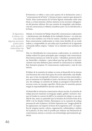 46
El Itinerario se refiere a estos cinco puntos de la declaración como a
“consecuencias de laVisión” y forman el marco superior para alcanzar la
Visión. Estas consecuencias de la Visión figuran numeradas sobre estas
líneas y se hará mención a dichos números en las secciones subsiguien-
tes del presente informe. Por una cuestión de integridad, cada declara-
ción de consecuencia se debería considerar junto con la introducción a
laVisión.
Además, la Comisión de Trabajo desarrolló consecuencias coadyuvantes
—declaraciones más detalladas de las realidades futuras— en cada uno
de los cinco ámbitos con el fin de centrar y facilitar su implantación.3
Estas consecuencias coadyuvantes se veían como factibles de un modo
realista y comprendidas en una esfera que la profesión de la ingeniería
civil puede influir; empero, “realista” no se entendió como sinónimo de
“fácil”.
Una vez identificadas las consecuencias coadyuvantes, la comisión de
trabajo redactó los pasos principales para conseguir cada consecuencia.
Estas tácticas incluyen un verbo de acción —identificar, promover, facili-
tar, desarrollar y similares— para indicar que hay que llevar a cabo acti-
vamente una tarea definitiva para convertir la consecuencia en realidad.
Este Itinerario propone 24 consecuencias coadyuvantes y más de cien
tácticas.
El debate de la comisión de trabajo en torno al desarrollo de las tácticas
con frecuencia dio como fruto pasos de acción adicionales, más detalla-
dos, que se han incorporado al Itinerario como acciones potenciales y
que se enumeran en el Apéndice A junto a las tácticas a las que contribu-
yen. Sin embargo, la comisión de trabajo no persiguió el desarrollo de
acciones como un encargo específico. Dicho paso lo asumirán quienes
tengan la responsabilidad de ejecutar cada táctica.
Al desarrollar la estructura consecuencia–táctica–acción, la comisión de
trabajo procuró mantener un lenguaje amplio, global e inclusivo. Aun-
que la Cumbre la convocó la ASCE y la comisión de trabajo es una enti-
dad de ésta, nunca se pretendió que la iniciativa de laVisión fuera de la
ASCE o de los Estados Unidos. Participaron en la comisión de trabajo
personas de todo el planeta y laVisión representa una “imagen global de
las aspiraciones con respecto al futuro de la ingeniería civil”, no especí-
fica de ninguna nación, cultura, organización, subdisciplina o ámbito
de la práctica. Se hizo todo lo posible por redactar una declaración de
consecuencias, tácticas y acciones con terminología oportunamente ge-
nérica.
El Apéndice
A ofrece con
más detalle
algunas acciones
potenciales
para ayudar a
materializar las
tácticas.
 