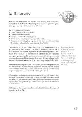 47
El Itinerario
LaVisión para 2025 afirma una realidad nueva realidad, una que no exis-
te hoy. Parte de dicha realidad está englobada en varios conceptos gene-
rales que preceden a la declaración de laVisión:
En 2025, los ingenieros civiles:
• Tienen el mandato de la sociedad
•  Crean un mundo sostenible
•  Mejoran la calidad de vida en general
•  Sirven de manera competente, colaborativa y ética
•  Demuestran dominio y liderazgo dentro de cinco ámbitos esenciales
de práctica e influencia: las consecuencias de laVisión.
“Con el mandato de la sociedad” destaca como un componente princi-
pal y un desafío emocionante. Gracias a sus capacidades demostradas y
sus cometidos, en 2025 los ingenieros civiles se habrán ganado la con-
fianza de la sociedad y se los considerará líderes esenciales y asesores
tanto para aportar el medio ambiente construido del planeta como para
sostener el medio ambiente natural. Gran parte de esa confianza puede
ganarse cumpliendo la promesa de las cinco consecuencias de laVisión.
El Itinerario está organizado en cinco partes, que se corresponden con
las consecuencias de la declaración original de laVisión. En cada sección
se examinan los temas de las consecuencias de laVisión y a continuación
se presentan las consecuencias coadyuvantes y las tácticas.
Algunas tácticas requieren que se den una serie de pasos de manera con-
currente. Otros pasos han de darse en secuencia, cada uno basado en el
anterior, para que los ingenieros civiles puedan ser líderes identificando,
aprendiendo, compartiendo y a continuación aplicando ciertas técnicas
o instrumentos.
Al final, cada elemento nos conduce a la realización última del papel del
ingeniero civil en 2025.
Los ingenieros
civiles se habrán
ganado la
confianza de la
sociedad para que
lideren iniciativas
sostenibles que
mejoren la calidad
de vida.
Visión
2025
 