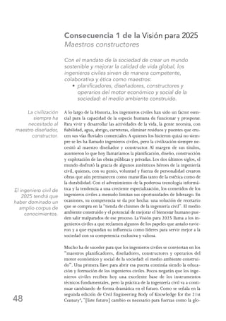 48
Consecuencia 1 de la Visión para 2025
Maestros constructores
Con el mandato de la sociedad de crear un mundo
sostenible y mejorar la calidad de vida global, los
ingenieros civiles sirven de manera competente,
colaborativa y ética como maestros:
	 • planificadores, diseñadores, constructores y
operarios del motor económico y social de la
sociedad: el medio ambiente construido.
A lo largo de la Historia, los ingenieros civiles han sido un factor esen-
cial para la capacidad de la especie humana de funcionar y prosperar.
Para vivir y desarrollar las actividades de la vida, la gente necesita, con
fiabilidad, agua, abrigo, carreteras, eliminar residuos y puentes que cru-
cen sus vías fluviales comerciales.A quienes los hicieron quizá no siem-
pre se les ha llamado ingenieros civiles, pero la civilización siempre ne-
cesitó al maestro diseñador y constructor. Al margen de sus títulos,
asumieron lo que hoy llamaríamos la planificación, diseño, construcción
y explotación de las obras públicas y privadas. Los dos últimos siglos, el
mundo disfrutó la gracia de algunos auténticos héroes de la ingeniería
civil, quienes, con su genio, voluntad y fuerza de personalidad crearon
obras que aún permanecen como maravillas tanto de la estética como de
la durabilidad. Con el advenimiento de la poderosa tecnología informá-
tica y la tendencia a una creciente especialización, los cometidos de los
ingenieros civiles a menudo limitan sus oportunidades de liderazgo. En
ocasiones, su competencia se da por hecha: una solución de recetario
que se compra en la “tienda de chismes de la ingeniería civil”. El medio
ambiente construido y el potencial de mejorar el bienestar humano pue-
den salir malparados de ese proceso. LaVisión para 2025 llama a los in-
genieros civiles a que reclamen algunos de los papeles que antaño tuvie-
ron y a que expandan su influencia como líderes para servir mejor a la
sociedad con su competencia exclusiva y valiosa.
Mucho ha de suceder para que los ingenieros civiles se conviertan en los
“maestros planificadores, diseñadores, constructores y operarios del
motor económico y social de la sociedad: el medio ambiente construi-
do”. Una primera llave para abrir esa puerta continúa siendo la educa-
ción y formación de los ingenieros civiles. Pocos negarán que los inge-
nieros civiles reciben hoy una excelente base de los instrumentos
técnicos fundamentales, pero la práctica de la ingeniería civil va a conti-
nuar cambiando de forma dramática en el futuro. Como se señala en la
segunda edición de Civil Engineering Body of Knowledge for the 21st
Century4
,“[Este futuro] cambio es necesario para fuerzas como la glo-
La civilización
siempre ha
necesitado al
maestro diseñador,
constructor.
El ingeniero civil de
2025 tendrá que
haber dominado un
amplio corpus de
conocimientos.
 