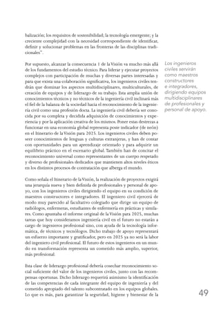 49
balización; los requisitos de sostenibilidad; la tecnología emergente; y la
creciente complejidad con la necesidad correspondiente de identificar,
definir y solucionar problemas en las fronteras de las disciplinas tradi-
cionales”.
Por supuesto, alcanzar la consecuencia 1 de laVisión va mucho más allá
de los fundamentos del estudio técnico. Para liderar y ejecutar proyectos
complejos con participación de muchas y diversas partes interesadas y
para que exista una colaboración significativa, los ingenieros civiles ten-
drán que dominar los aspectos multidisciplinares, multiculturales, de
creación de equipos y de liderazgo de su trabajo. Esta amplia unión de
conocimientos técnicos y no técnicos de la ingeniería civil inclinará más
el fiel de la balanza de la sociedad hacia el reconocimiento de la ingenie-
ría civil como una profesión docta. La ingeniería civil debería ser cono-
cida por su completa y decidida adquisición de conocimientos y expe-
riencia y por la aplicación creativa de los mismos. Poner estas destrezas a
funcionar en una economía global representa poste indicador (de neón)
en el Itinerario de laVisión para 2025. Los ingenieros civiles deben po-
seer conocimientos de lenguas y culturas extranjeras, y han de contar
con oportunidades para un aprendizaje orientado y para adquirir un
equilibrio práctico en el escenario global. También han de concitar el
reconocimiento universal como representantes de un cuerpo respetado
y diverso de profesionales dedicados que mantienen altos niveles éticos
en los distintos procesos de contratación que alberga el mundo.
Como señala el Itinerario de laVisión, la realización de proyectos exigirá
una jerarquía nueva y bien definida de profesionales y personal de apo-
yo, con los ingenieros civiles dirigiendo el equipo en su condición de
maestros constructores e integradores. El ingeniero civil ejercerá de
modo muy parecido al facultativo colegiado que dirige un equipo de
radiólogos, enfermeras, estudiantes de enfermería en prácticas y simila-
res. Como apuntaba el informe original de laVisión para 2025, muchas
tareas que hoy consideramos ingeniería civil en el futuro no estarán a
cargo de ingenieros profesional sino, con ayuda de la tecnología infor-
mática, de técnicos y tecnólogos. Dicho trabajo de apoyo representará
un esfuerzo importante y gratificador, pero en 2025 ya no será la labor
del ingeniero civil profesional. El futuro de estos ingenieros en un mun-
do en transformación representa un cometido más amplio, superior,
más profesional.
Esta clase de liderazgo profesional debería cosechar reconocimiento so-
cial suficiente del valor de los ingenieros civiles, junto con las recom-
pensas oportunas. Dicho liderazgo requerirá asimismo la identificación
de las competencias de cada integrante del equipo de ingeniería y del
cometido apropiado del talento subcontratado en los equipos globales.
Lo que es más, para garantizar la seguridad, higiene y bienestar de la
Los ingenieros
civiles servirán
como maestros
constructores
e integradores,
dirigiendo equipos
multidisciplinares
de profesionales y
personal de apoyo.
 