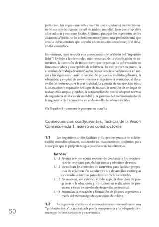 50
población, los ingenieros civiles tendrán que impulsar el establecimien-
to de normas de ingeniería civil de ámbito mundial, bien que adaptables
a las culturas y entornos locales.A último, para que los ingenieros civiles
alcancen laVisión, se les deberá reconocer como una profesión vital que
crea la infraestructura que impulsa el crecimiento económico y el desa-
rrollo sostenibles.
En resumen, ¿qué respalda esta consecuencia de laVisión del “ingeniero
líder”? Debido a las demandas, más prosaicas, de la planificación de iti-
nerarios, la comisión de trabajo tuvo que organizar la información en
listas manejables y susceptibles de referencia. En este primer escenario, la
comisión de trabajo desarrolló ocho consecuencias coadyuvantes en tor-
no a los siguientes temas: dirección de proyectos multidisciplinares, la
obtención y empleo de conocimientos y experiencia avanzados, el desa-
rrollo de destrezas para la praxis global, la garantía de un ejercicio ético,
la adaptación y expansión del lugar de trabajo, la creación de un lugar de
trabajo más amplio y estable, la consecución de que se adopten normas
de ingeniería civil a escala mundial y la garantía del reconocimiento de
la ingeniería civil como líder en el desarrollo de valores sociales.
Ha llegado el momento de ponerse en marcha.
Consecuencias coadyuvantes, Tácticas de la Visión
Consecuencia 1: maestros constructores
1.1	 Los ingenieros civiles facilitan y dirigen programas de colabo-
ración multidisciplinares, utilizando un planteamiento sistémico para
conseguir que el proyecto tenga consecuencias satisfactorias.
Tácticas
1.1.1	Prestan servicio como asesores de confianza a los propieta-
rios de proyectos para definir metas y objetivos de estos.
1.1.2	Identifican los controles de carreteras para facilitar progra-
mas de colaboración satisfactorios y desarrollan estrategias
orientadas a sistemas para eliminar dichos controles.
1.1.3	Promueven, por extenso, el liderazgo, la dirección de pro-
gramas y la educación y formación en realización de pro-
yectos a todos los niveles de desarrollo profesional.
1.1.4	Estimulan la educación y formación de jóvenes ingenieros a
través del mentorazgo de ejercientes de relieve.
1.2	 La ingeniería civil tiene el reconocimiento universal como una
“profesión docta”, caracterizada por la competencia y la búsqueda per-
manente de conocimientos y experiencia.
 