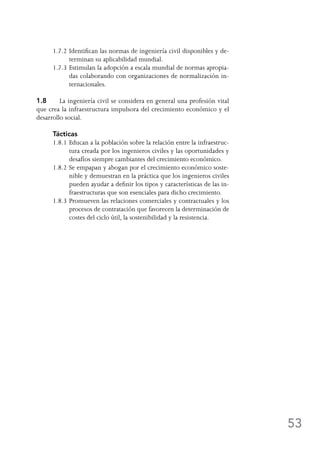 53
1.7.2	Identifican las normas de ingeniería civil disponibles y de-
terminan su aplicabilidad mundial.
1.7.3	Estimulan la adopción a escala mundial de normas apropia-
das colaborando con organizaciones de normalización in-
ternacionales.
1.8	 La ingeniería civil se considera en general una profesión vital
que crea la infraestructura impulsora del crecimiento económico y el
desarrollo social.
Tácticas
1.8.1	Educan a la población sobre la relación entre la infraestruc-
tura creada por los ingenieros civiles y las oportunidades y
desafíos siempre cambiantes del crecimiento económico.
1.8.2	Se empapan y abogan por el crecimiento económico soste-
nible y demuestran en la práctica que los ingenieros civiles
pueden ayudar a definir los tipos y características de las in-
fraestructuras que son esenciales para dicho crecimiento.
1.8.3	Promueven las relaciones comerciales y contractuales y los
procesos de contratación que favorecen la determinación de
costes del ciclo útil, la sostenibilidad y la resistencia.
 