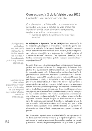 54
Consecuencia 2 de la Visión para 2025
Custodios del medio ambiente
Con el mandato de la sociedad de crear un mundo
sostenible y mejorar la calidad de vida global, los
ingenieros civiles sirven de manera competente,
colaborativa y ética como maestros:
	 • custodios del medio ambiente natural y sus
recursos.
La Visión para la Ingeniería Civil en 2025 prevé una reinvención de
las perspectivas, la imagen y la prestación de servicios las que “el con-
junto de la profesión de la ingeniería civil ha reconocido creciente-
mente la realidad de la disminución de los recursos, el deseo de prácti-
cas y diseños sostenibles y la necesidad de igualdad social en el
consumo de recursos”. Asimismo, “los ingenieros civiles han contri-
buido a aumentar las expectativas globales en cuanto a sostenibilidad y
custodia ambiental”.
En contra de algunos estereotipos populares, los ingenieros civiles siem-
pre han interactuado con la naturaleza. Las primeras definiciones de la
práctica de la ingeniería civil podrían parafrasearse así: el arte de dirigir
las grandes fuentes de poder de la naturaleza mediante la aplicación de
principios físicos y científicos para el uso y conveniencia de la humani-
dad. En estos últimos 150 años, los ingenieros civiles posiblemente ha-
yan influido en la salud y la duración de la vida de más gente que los
profesionales de la medicina.Y lo han hecho llevando agua corriente a
nuestros grifos, saneamiento a nuestras ciudades, transporte seguro para
nuestras relaciones y comercio y el abrigo duradero que llamamos ofici-
na u vivienda. Sin embargo, por una parte de ese notable progreso hubo
que pagar un precio. Estos esfuerzos en ocasiones se traducían en impac-
tos para el medio ambiente y los recursos naturales que no se entendie-
ron, evaluaron o regularon del todo.Ya sea realidad o percepción, los
ingenieros civiles no siempre han portado de manera efectiva el estan-
darte del medio ambiente natural, de modo que ha llegado la hora de
que la custodia ambiental se convierta en el santo y seña y en el sello
distintivo de los ingenieros civiles en todo el mundo. Los ingenieros ci-
viles tienen que elevar el listón en cuanto a cómo ayudan a proteger el
planeta.
Para alcanzar esta segunda consecuencia de laVisión, los ingenieros civi-
les deben complementar su educación y la experiencia práctica subsi-
guiente con la conciencia ambiental. Luego deben canalizar esa energía
y perspectiva hacia los responsables políticos y la población, lo que in-
Los ingenieros
civiles han
reconocido la
realidad de la
disminución de
los recursos y
han abrazado
prácticas y diseños
sostenibles.
Los ingenieros
civiles deben
procurar convencer
a los propietarios
de que adopten
nuevas tecnologías
y técnicas
ambientales.
 
