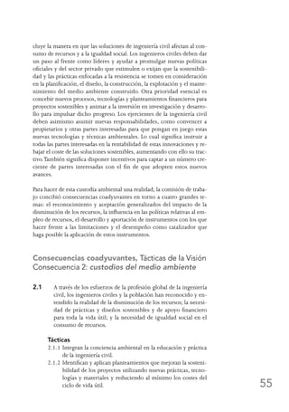 55
cluye la manera en que las soluciones de ingeniería civil afectan al con-
sumo de recursos y a la igualdad social. Los ingenieros civiles deben dar
un paso al frente como líderes y ayudar a promulgar nuevas políticas
oficiales y del sector privado que estimulen o exijan que la sostenibili-
dad y las prácticas enfocadas a la resistencia se tomen en consideración
en la planificación, el diseño, la construcción, la explotación y el mante-
nimiento del medio ambiente construido. Otra prioridad esencial es
concebir nuevos procesos, tecnologías y planteamientos financieros para
proyectos sostenibles y animar a la inversión en investigación y desarro-
llo para impulsar dicho progreso. Los ejercientes de la ingeniería civil
deben asimismo asumir nuevas responsabilidades, como convencer a
propietarios y otras partes interesadas para que pongan en juego estas
nuevas tecnologías y técnicas ambientales. Lo cual significa instruir a
todas las partes interesadas en la rentabilidad de estas innovaciones y re-
bajar el coste de las soluciones sostenibles, aumentando con ello su trac-
tivo.También significa disponer incentivos para captar a un número cre-
ciente de partes interesadas con el fin de que adopten estos nuevos
avances.
Para hacer de esta custodia ambiental una realidad, la comisión de traba-
jo concibió consecuencias coadyuvantes en torno a cuatro grandes te-
mas: el reconocimiento y aceptación generalizados del impacto de la
disminución de los recursos, la influencia en las políticas relativas al em-
pleo de recursos, el desarrollo y aportación de instrumentos con los que
hacer frente a las limitaciones y el desempeño como catalizador que
haga posible la aplicación de estos instrumentos.
Consecuencias coadyuvantes, Tácticas de la Visión
Consecuencia 2: custodios del medio ambiente
2.1	A través de los esfuerzos de la profesión global de la ingeniería
civil, los ingenieros civiles y la población han reconocido y en-
tendido la realidad de la disminución de los recursos; la necesi-
dad de prácticas y diseños sostenibles y de apoyo financiero
para toda la vida útil; y la necesidad de igualdad social en el
consumo de recursos.
Tácticas
2.1.1	Integran la conciencia ambiental en la educación y práctica
de la ingeniería civil.
2.1.2	Identifican y aplican planteamientos que mejoran la sosteni-
bilidad de los proyectos utilizando nuevas prácticas, tecno-
logías y materiales y reduciendo al mínimo los costes del
ciclo de vida útil.
 