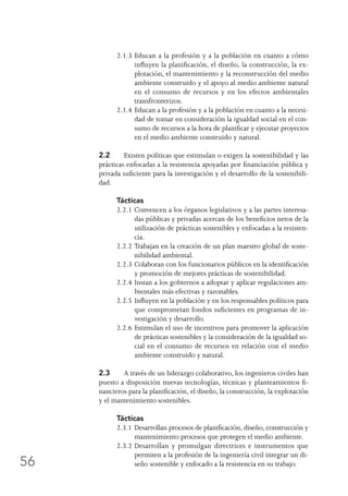 56
2.1.3	Educan a la profesión y a la población en cuanto a cómo
influyen la planificación, el diseño, la construcción, la ex-
plotación, el mantenimiento y la reconstrucción del medio
ambiente construido y el apoyo al medio ambiente natural
en el consumo de recursos y en los efectos ambientales
transfronterizos.
2.1.4	Educan a la profesión y a la población en cuanto a la necesi-
dad de tomar en consideración la igualdad social en el con-
sumo de recursos a la hora de planificar y ejecutar proyectos
en el medio ambiente construido y natural.
2.2	 Existen políticas que estimulan o exigen la sostenibilidad y las
prácticas enfocadas a la resistencia apoyadas por financiación pública y
privada suficiente para la investigación y el desarrollo de la sostenibili-
dad.
Tácticas
2.2.1	Convencen a los órganos legislativos y a las partes interesa-
das públicas y privadas acercan de los beneficios netos de la
utilización de prácticas sostenibles y enfocadas a la resisten-
cia.
2.2.2	Trabajan en la creación de un plan maestro global de soste-
nibilidad ambiental.
2.2.3	Colaboran con los funcionarios públicos en la identificación
y promoción de mejores prácticas de sostenibilidad.
2.2.4	Instan a los gobiernos a adoptar y aplicar regulaciones am-
bientales más efectivas y razonables.
2.2.5	Influyen en la población y en los responsables políticos para
que comprometan fondos suficientes en programas de in-
vestigación y desarrollo.
2.2.6	Estimulan el uso de incentivos para promover la aplicación
de prácticas sostenibles y la consideración de la igualdad so-
cial en el consumo de recursos en relación con el medio
ambiente construido y natural.
2.3	 A través de un liderazgo colaborativo, los ingenieros civiles han
puesto a disposición nuevas tecnologías, técnicas y planteamientos fi-
nancieros para la planificación, el diseño, la construcción, la explotación
y el mantenimiento sostenibles.
Tácticas
2.3.1	Desarrollan procesos de planificación, diseño, construcción y
mantenimiento procesos que protegen el medio ambiente.
2.3.2	Desarrollan y promulgan directrices e instrumentos que
permiten a la profesión de la ingeniería civil integrar un di-
seño sostenible y enfocado a la resistencia en su trabajo.
 