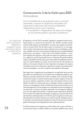 58
Consecuencia 3 de la Visión para 2025
Innovadores
Con el mandato de la sociedad de crear un mundo
sostenible y mejorar la calidad de vida global, los
ingenieros civiles sirven de manera competente,
colaborativa y ética como maestros:
	 • Innovadores e integradores de ideas y tecnología
en los sectores público, privado y académico.
El ingeniero civil de 2025 concebirá, adaptará e integrará nuevas tecno-
logías dentro y a través de los proyectos. Ese desafío continúa siendo
crucial, dadas algunas incertidumbres comunes que surgen en la profe-
sión en nuestros días. Una de ellas es que en ocasiones se ve a los inge-
nieros civiles como personas reacias a abrazar nuevas tecnologías y enfo-
ques. Habida cuenta de la preocupación legítima por la responsabilidad
profesional y los litigios —sobre todo en los Estados Unidos— el pri-
mer impulso del ingeniero civil puede ser seguir las regulaciones vigen-
tes y aplicar lo que ha funcionado bien en el pasado. Eso puede reportar
cierta comodidad al profesional, pero menoscaba el rendimiento poten-
cial y las oportunidades en cuanto al coste del ciclo de vida útil para el
cliente y los usuarios finales. Se hace imperativo incorporar de manera
sistemática técnicas de valoración y gestión de riesgos a la evaluación de
nuevas tecnologías y con ello un reparto más equitativo del riesgo.
Para lograr esto, la agenda de la investigación en ingeniería tiene que dar
prioridad a la coordinación. Las iniciativas de investigación públicas, aca-
démicas y privadas suelen llevar a cabo su trabajo en un contexto de frag-
mentación, sin que se centren recursos para un mayor impacto. Es necesa-
rio que se contrate a ingenieros civiles y que estos presten servicio como
líderes en todos los sectores para que se consigan, acepten y apliquen los
avances en investigación. Dicha coordinación intersectorial enlaza con la
meta del ingeniero civil de integrar una variedad de nuevas tecnologías en
sus proyectos: es preciso dar apoyo adecuado a la investigación aplicada
con una clara aplicación práctica. Continúa siendo importante aprender
de los errores de la ingeniería del pasado, al igual que la promoción de los
intercambios multinacionales con el fin de que los ingenieros civiles pue-
dan aprender las mejores prácticas por todo el mundo. Establecer qué es
lo que hace que funcionen las asociaciones entre los sectores de la investi-
gación forma parte de la búsqueda de nuevos planteamientos.
En última instancia, los ingenieros civiles deben dar un paso al frente y
al centro por lo que se refiere a influir en la política pública tanto con el
Los ingenieros
civiles concebirán,
adaptarán e
integrarán nuevas
tecnologías dentro
y a través de los
proyectos.
 
