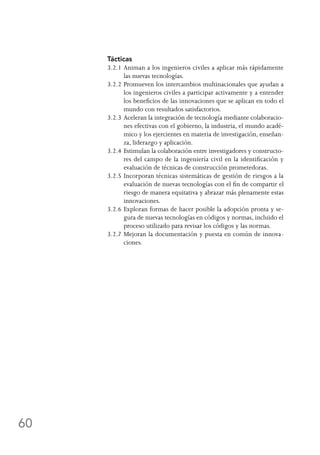 60
Tácticas
3.2.1	Animan a los ingenieros civiles a aplicar más rápidamente
las nuevas tecnologías.
3.2.2	Promueven los intercambios multinacionales que ayudan a
los ingenieros civiles a participar activamente y a entender
los beneficios de las innovaciones que se aplican en todo el
mundo con resultados satisfactorios.
3.2.3	Aceleran la integración de tecnología mediante colaboracio-
nes efectivas con el gobierno, la industria, el mundo acadé-
mico y los ejercientes en materia de investigación, enseñan-
za, liderazgo y aplicación.
3.2.4	Estimulan la colaboración entre investigadores y constructo-
res del campo de la ingeniería civil en la identificación y
evaluación de técnicas de construcción prometedoras.
3.2.5	Incorporan técnicas sistemáticas de gestión de riesgos a la
evaluación de nuevas tecnologías con el fin de compartir el
riesgo de manera equitativa y abrazar más plenamente estas
innovaciones.
3.2.6	Exploran formas de hacer posible la adopción pronta y se-
gura de nuevas tecnologías en códigos y normas, incluido el
proceso utilizado para revisar los códigos y las normas.
3.2.7	Mejoran la documentación y puesta en común de innova-
ciones.
 