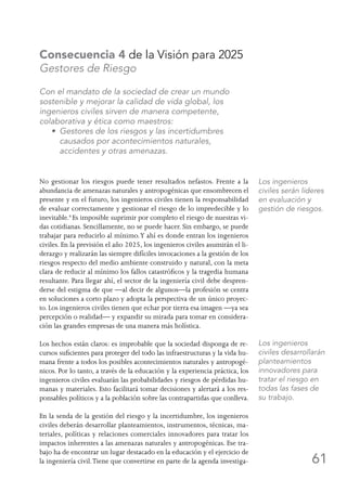 61
Consecuencia 4 de la Visión para 2025
Gestores de Riesgo
Con el mandato de la sociedad de crear un mundo
sostenible y mejorar la calidad de vida global, los
ingenieros civiles sirven de manera competente,
colaborativa y ética como maestros:
	 • Gestores de los riesgos y las incertidumbres
causados por acontecimientos naturales,
accidentes y otras amenazas.
No gestionar los riesgos puede tener resultados nefastos. Frente a la
abundancia de amenazas naturales y antropogénicas que ensombrecen el
presente y en el futuro, los ingenieros civiles tienen la responsabilidad
de evaluar correctamente y gestionar el riesgo de lo impredecible y lo
inevitable.6
Es imposible suprimir por completo el riesgo de nuestras vi-
das cotidianas. Sencillamente, no se puede hacer. Sin embargo, se puede
trabajar para reducirlo al mínimo.Y ahí es donde entran los ingenieros
civiles. En la previsión el año 2025, los ingenieros civiles asumirán el li-
derazgo y realizarán las siempre difíciles invocaciones a la gestión de los
riesgos respecto del medio ambiente construido y natural, con la meta
clara de reducir al mínimo los fallos catastróficos y la tragedia humana
resultante. Para llegar ahí, el sector de la ingeniería civil debe despren-
derse del estigma de que —al decir de algunos—la profesión se centra
en soluciones a corto plazo y adopta la perspectiva de un único proyec-
to. Los ingenieros civiles tienen que echar por tierra esa imagen —ya sea
percepción o realidad— y expandir su mirada para tomar en considera-
ción las grandes empresas de una manera más holística.
Los hechos están claros: es improbable que la sociedad disponga de re-
cursos suficientes para proteger del todo las infraestructuras y la vida hu-
mana frente a todos los posibles acontecimientos naturales y antropogé-
nicos. Por lo tanto, a través de la educación y la experiencia práctica, los
ingenieros civiles evaluarán las probabilidades y riesgos de pérdidas hu-
manas y materiales. Esto facilitará tomar decisiones y alertará a los res-
ponsables políticos y a la población sobre las contrapartidas que conlleva.
En la senda de la gestión del riesgo y la incertidumbre, los ingenieros
civiles deberán desarrollar planteamientos, instrumentos, técnicas, ma-
teriales, políticas y relaciones comerciales innovadores para tratar los
impactos inherentes a las amenazas naturales y antropogénicas. Ese tra-
bajo ha de encontrar un lugar destacado en la educación y el ejercicio de
la ingeniería civil.Tiene que convertirse en parte de la agenda investiga-
Los ingenieros
civiles serán líderes
en evaluación y
gestión de riesgos.
Los ingenieros
civiles desarrollarán
planteamientos
innovadores para
tratar el riesgo en
todas las fases de
su trabajo.
 