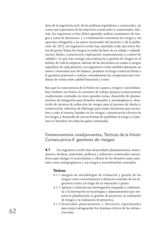 62
dora de la ingeniería civil, de las políticas reguladoras y comerciales, así
como una expectativa de las relaciones comerciales y contractuales.Ade-
más, los ingenieros civiles deben aprender análisis cuantitativo de ries-
gos y toma de decisiones, y a continuación comunicar los riesgos y las
opciones mitigación a las partes interesadas del proyecto y de la pobla-
ción. En 2025, los ingenieros civiles han asimilado toda una nueva for-
ma de praxis.Tratan los riesgos en todas las fases de su trabajo —planifi-
cación, diseño, construcción, explotación, mantenimiento y control de
calidad— lo que trae consigo una evaluación y gestión de riesgos en el
ámbito de toda la empresa, además de las decisiones en cuanto a riesgos
específicas de cada proyecto. Los ingenieros civiles también abrazarán un
nuevo e innovador acto de balance: ponderar el riesgo comercial frente a
la ganancia potencial y realizar cómodamente las compensaciones coti-
dianas de rutina entre calidad funcional y costes.
Para que la consecuencia de laVisión en cuanto a riesgos e incertidum-
bres rindiera sus frutos, la comisión de trabajo propuso consecuencias
coadyuvantes centradas en cinco grandes temas: desarrollo de plantea-
mientos de mitigación para desastres naturales y antropogénicos, desa-
rrollo de técnicas de reducción de riesgos para el proceso de diseño y
construcción, esfuerzos de liderazgo para tomar decisiones que incum-
ben a todo el sistema basadas en los riesgos, comunicación efectiva de
los riesgos y desarrollo de nuevas formas de equilibrar el riesgo y el pre-
mio en beneficio de todas las partes interesadas.
Consecuencias coadyuvantes, Tácticas de la Visión
Consecuencia 4: gestores de riesgos
4.1	 Los ingenieros civiles han desarrollado planteamientos, instru-
mentos, técnicas, materiales, políticas y relaciones comerciales innova-
dores para mitigar el acaecimiento y efectos de los desastres tanto natu-
rales como antropogénicos y sus riesgos y incertidumbres asociados.
Tácticas
4.1.1	Integran las metodologías de evaluación y gestión de los
riesgos como conocimientos y destrezas centrales de los in-
genieros civiles a lo largo de su educación y praxis.
4.1.2	Apoyan y estimula una investigación integrada y colaborati-
va y la innovación en tecnologías y planteamientos que me-
joren la planificación, la gestión de proyectos, la evaluación
de riesgos y la realización de proyectos.
4.1.3	Desarrollan planteamientos y directrices especializados
para mejor salvaguardar los sistemas críticos de las infraes-
tructuras.
 