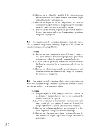 64
4.3.3	Promueven la evaluación y gestión de los riesgos como un
elemento esencial en las operaciones de las empresas de pla-
nificación, diseño y construcción.
4.3.4	Promueven la gestión de los riesgos como un elemento
esencial en las operaciones de las agencias públicas propie-
tarias del medio ambiente construido y natural.
4.3.5	Impulsan el desarrollo y la aplicación generalizada de tecno-
logías e instrumentos efectivos de evaluación y gestión de
riesgos de los proyectos.
4.4	 Los ingenieros civiles comunican de manera efectiva los riesgos
y las opciones de mitigación a los colegas de proyecto, los clientes, los
organismos reguladores y la población.
Tácticas
4.4.1	Promueven una comprensión general de que el riesgo es
una parte inherente de todos los programas y proyectos y
requiere una evaluación racional y una gestión efectiva.
4.4.2	Aplican técnicas, prácticas y métodos de comunicación que
facilitan la comunicación y comprensión efectiva de los
riesgos.
4.4.3	Promueven relaciones comerciales y contractuales que faci-
litan la comunicación efectiva de los riesgos del proyecto y
las opciones de mitigación.
4.5	 Los ingenieros civiles han desarrollado planteamientos innova-
dores para equilibrar riesgo y beneficio comerciales a través de nuevas
tecnologías, políticas y relaciones comerciales.
Tácticas
4.5.1	Integran la gestión de los riesgos comerciales como un co-
nocimiento y destreza básicos para los ingenieros civiles
durante su educación y praxis.
4.5.2	Apoyan y estimulan la investigación e innovación en técni-
cas y tecnologías que mejoren la capacidad de equilibrar
riesgo y premio en la gestión y realización de proyectos.
4.5.3	Promueven políticas regulatorias que estimulan la reduc-
ción, asignación y mitigación efectivas del riesgo.
4.5.4	Promueven relaciones comerciales y contractuales que sir-
ven para reducir riesgos y equilibran el riesgo y el beneficio
potenciales.
 