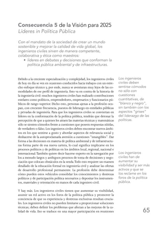 65
Consecuencia 5 de la Visión para 2025
Líderes in Política Pública
Con el mandato de la sociedad de crear un mundo
sostenible y mejorar la calidad de vida global, los
ingenieros civiles sirven de manera competente,
colaborativa y ética como maestros:
	 • líderes en debates y decisiones que conforman la
política pública ambiental y de infraestructuras.
Debido a la creciente especialización y complejidad, los ingenieros civiles
de hoy en día se ven en ocasiones conducidos hacia trabajos con un estre-
cho enfoque técnico y, por ende, nunca se aventuran muy lejos de las co-
modidades de ese perfil de ingeniería. Esto va en contra de la historia de
la ingeniería civil: muchos ingenieros civiles han realizado contribuciones
estelares como políticos, emprendedores, empresarios y funcionarios pú-
blicos de rango superior. Dicho esto, personas ajenas a la profesión ocu-
pan, con creciente frecuencia, puestos de liderazgo en entidades públicas
y privadas de ingeniería. Para que los ingenieros civiles se conviertan en
líderes en la conformación de la política pública, tendrán que detonar la
percepción de que a quienes les atraen las materias técnicas y matemáticas
sólo se sienten cómodos frente a cuestiones que poseen respuestas nítidas,
de verdadero o falso. Los ingenieros civiles deben encontrar nuevos ámbi-
tos en los que sentirse a gusto y abordar aspectos de relevancia social y
deshacerse de la autoproclamada aversión a cuestiones “intangibles”. Dar
forma a las decisiones en materia de política ambiental y de infraestructu-
ras forma parte de esa nueva cartera, lo cual significa implicarse en los
procesos políticos y de políticas en los ámbitos local, regional, nacional e
internacional.También quiere decir hacerse experto en la navegación por
los a menudo largos y ambiguos procesos de toma de decisiones y nego-
ciación que colocan obstáculos en la senda.Todo esto requiere un examen
detallado de la educación formal en ingeniería civil y analizar las ofertas
de desarrollo profesional permanente. La profesión debe determinar
cómo pueden estos vehículos consolidar los conocimientos y destrezas
políticos y de participación política necesarios y depositar los instrumen-
tos, materiales y orientación en manos de cada ingeniero civil.
Y hay más. Los ingenieros civiles tienen que aumentar su visibilidad,
asumir un rol activo en los foros de la política pública y promover la
conciencia de que su experiencia y destrezas exclusivas resultan crucia-
les. Los ingenieros civiles no pueden limitarse a proporcionar soluciones
técnicas; deben definir los problemas que afectan a las mejoras de la ca-
lidad de vida. Eso se traduce en una mayor participación en reuniones
Los ingenieros
civiles deben
sentirse cómodos
no sólo con
cuestiones
cuantitativas, de
“blanco y negro”,
sin también con los
aspectos “grises”
del liderazgo de las
políticas.
Los ingenieros
civiles han de
aumentar su
visibilidad y ser más
activos y que se
los reclame en los
foros de la política
pública.
 