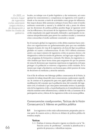 66
locales, en trabajar con el poder legislativo y dar testimonio, así como
aportar los conocimientos y competencia en ingeniería civil cuando y
donde se los necesite a través de actividades como grupo de influencia.
Este mayor alcance debe asimismo subrayar el nexo físico entre el medio
ambiente construido y natural y la calidad de vida y poner de relieve
que las decisiones de política pública pueden llegar al siguiente nivel
con las reflexiones y las acciones de los ingenieros civiles. Los ingenieros
civiles impulsarán este papel iniciando, liderando y participando en ini-
ciativas interprofesionales para prever los cambios sociales y comunicar
cómo concuerdan el medio ambiente construido y natural.
En el escenario global, los ingenieros civiles deben mantener lazos estre-
chos con organizaciones no gubernamentales para que esas entidades
busquen el punto de vista de la ingeniería a la hora de fijar sus políticas
globales en cuanto a infraestructuras. El año 2025 debería asimismo
asistir a un mayor número de ingenieros civiles en puestos electos y de
designación a todos los niveles de gobierno, un logro que exigirá educa-
ción, programas de formación y estímulo. Por último, los ingenieros ci-
viles tendrán que hacer horas extras para asegurarse de que los puestos
de toma de decisiones que requieran experiencia en ingeniería civil para
proteger a la población se reserven a ingenieros civiles titulados. Es lo
mismo que exigir a facultativos con licencia para cubrir puestos de toma
de decisiones en medicina y atención sanitaria.
Con el fin de reforzar este liderazgo público consecuencia de laVisión, la
comisión de trabajo desarrolló cinco consecuencias coadyuvantes específi-
cas. Se centran en la preparación para este papel público más amplio, la
modificación del concepto que la población tiene del cometido del inge-
niero civil, el estímulo a que otras partes interesadas inviten a la participa-
ción de los ingenieros civiles, a la profundización en el entendimiento de la
relación existente entre infraestructura y calidad de vida y al aumento de la
participación activa y directa de los ingenieros civiles en la escena pública.
Consecuencias coadyuvantes, Tácticas de la Visión
Consecuencia 5: líderes en política pública
5.1	 Los ingenieros civiles están suficientemente preparados para to-
mar parte de manera activa y efectiva en debates de política pública de
temática amplia.
Tácticas
5.1.1	Evalúan el sistema educativo vigente en relación con la “de-
finición activa de problemas”, incluida la planificación y
gestión de proyectos, e identifican mejoras.
En 2025, un
número mayor
de ingenieros
civiles ostentarán
cargos electos y
de designación a
todos los niveles de
gobierno.
 