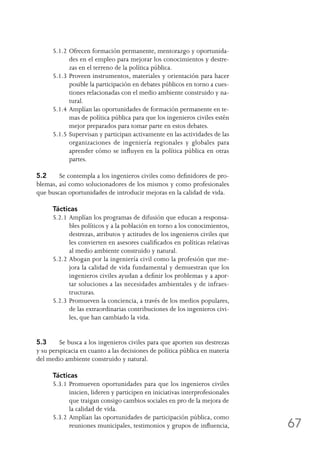 67
5.1.2	Ofrecen formación permanente, mentorazgo y oportunida-
des en el empleo para mejorar los conocimientos y destre-
zas en el terreno de la política pública.
5.1.3	Proveen instrumentos, materiales y orientación para hacer
posible la participación en debates públicos en torno a cues-
tiones relacionadas con el medio ambiente construido y na-
tural.
5.1.4	Amplían las oportunidades de formación permanente en te-
mas de política pública para que los ingenieros civiles estén
mejor preparados para tomar parte en estos debates.
5.1.5	Supervisan y participan activamente en las actividades de las
organizaciones de ingeniería regionales y globales para
aprender cómo se influyen en la política pública en otras
partes.
5.2	 Se contempla a los ingenieros civiles como definidores de pro-
blemas, así como solucionadores de los mismos y como profesionales
que buscan oportunidades de introducir mejoras en la calidad de vida.
Tácticas
5.2.1	Amplían los programas de difusión que educan a responsa-
bles políticos y a la población en torno a los conocimientos,
destrezas, atributos y actitudes de los ingenieros civiles que
les convierten en asesores cualificados en políticas relativas
al medio ambiente construido y natural.
5.2.2	Abogan por la ingeniería civil como la profesión que me-
jora la calidad de vida fundamental y demuestran que los
ingenieros civiles ayudan a definir los problemas y a apor-
tar soluciones a las necesidades ambientales y de infraes-
tructuras.
5.2.3	Promueven la conciencia, a través de los medios populares,
de las extraordinarias contribuciones de los ingenieros civi-
les, que han cambiado la vida.
5.3	 Se busca a los ingenieros civiles para que aporten sus destrezas
y su perspicacia en cuanto a las decisiones de política pública en materia
del medio ambiente construido y natural.
Tácticas
5.3.1	Promueven oportunidades para que los ingenieros civiles
inicien, lideren y participen en iniciativas interprofesionales
que traigan consigo cambios sociales en pro de la mejora de
la calidad de vida.
5.3.2	Amplían las oportunidades de participación pública, como
reuniones municipales, testimonios y grupos de influencia,
 
