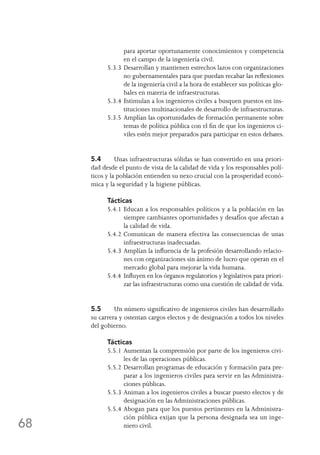 68
para aportar oportunamente conocimientos y competencia
en el campo de la ingeniería civil.
5.3.3	Desarrollan y mantienen estrechos lazos con organizaciones
no gubernamentales para que puedan recabar las reflexiones
de la ingeniería civil a la hora de establecer sus políticas glo-
bales en materia de infraestructuras.
5.3.4	Estimulan a los ingenieros civiles a busquen puestos en ins-
tituciones multinacionales de desarrollo de infraestructuras.
5.3.5	Amplían las oportunidades de formación permanente sobre
temas de política pública con el fin de que los ingenieros ci-
viles estén mejor preparados para participar en estos debates.
5.4	 Unas infraestructuras sólidas se han convertido en una priori-
dad desde el punto de vista de la calidad de vida y los responsables polí-
ticos y la población entienden su nexo crucial con la prosperidad econó-
mica y la seguridad y la higiene públicas.
Tácticas
5.4.1	Educan a los responsables políticos y a la población en las
siempre cambiantes oportunidades y desafíos que afectan a
la calidad de vida.
5.4.2	Comunican de manera efectiva las consecuencias de unas
infraestructuras inadecuadas.
5.4.3	Amplían la influencia de la profesión desarrollando relacio-
nes con organizaciones sin ánimo de lucro que operan en el
mercado global para mejorar la vida humana.
5.4.4	Influyen en los órganos regulatorios y legislativos para priori-
zar las infraestructuras como una cuestión de calidad de vida.
5.5	 Un número significativo de ingenieros civiles han desarrollado
su carrera y ostentan cargos electos y de designación a todos los niveles
del gobierno.
Tácticas
5.5.1	Aumentan la comprensión por parte de los ingenieros civi-
les de las operaciones públicas.
5.5.2	Desarrollan programas de educación y formación para pre-
parar a los ingenieros civiles para servir en las Administra-
ciones públicas.
5.5.3	Animan a los ingenieros civiles a buscar puesto electos y de
designación en las Administraciones públicas.
5.5.4	Abogan para que los puestos pertinentes en la Administra-
ción pública exijan que la persona designada sea un inge-
niero civil.
 