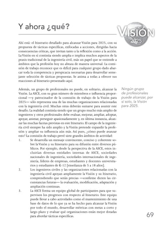 69
Y ahora ¿qué?
Ahí está: el Itinerario detallado para alcanzar Visión para 2025, con su
propuesta de tácticas específicas, enfocadas a acciones, dirigidas hacia
consecuencias críticas, que invitan tanto a la reflexión como a la acción.
LaVisión en sí continúa siendo amplia e implica muchos aspectos de la
praxis tradicional de la ingeniería civil, más un papel que se extiende a
ámbitos que la profesión hoy no abraza de manera universal. La comi-
sión de trabajo reconoce que es difícil para cualquier grupo dado abar-
car toda la competencia y perspicacia necesarias para desarrollar seme-
jante selección de tácticas propuestas. Se anima a todas a ofrecer sus
reacciones al Itinerario presentado aquí.
Además, un grupo de profesionales no puede, en solitario, alcanzar la
Visión. La ASCE, con su gran número de miembros e influencia propor-
cional —y patrocinador de la comisión de trabajo de la Visión para
2025— sólo representa una de las muchas organizaciones relacionadas
con la ingeniería civil. Muchas otras deberán sumarse para asumir este
desafío. La realidad continúa siendo que un grupo mucho más amplio de
ingenieros y otros profesionales debe evaluar, mejorar, ampliar, adoptar,
apoyar, animar, perseguir apasionadamente y, en última instancia, alcan-
zar las muchas facetas previstas en este Itinerario. El campo de la ingenie-
ría civil siempre ha sido amplio y la Visión pretende expandir la profe-
sión y ampliar su influencia aún más. Así pues, ¿cómo puede avanzar
esto? La comisión de trabajo prevé siete grandes ámbitos de actividad:
1.	Se desarrolla un mensaje convincente, conciso y coherente so-
bre laVisión y su Itinerario para su difusión entre diversos pú-
blicos. Por ejemplo, desde la perspectiva de la ASCE, estos in-
cluirían diversas entidades internas de ASCE, sociedades
nacionales de ingeniería, sociedades internacionales de inge-
niería, líderes de empresas, estudiantes y docentes universita-
rios y estudiantes de K-12 [enseñanza de 5 a 18 años].
2.	Los ingenieros civiles y las organizaciones relacionadas con la
ingeniería civil apoyan ampliamente la Visión y su Itinerario,
comprendiendo que serán precias —confirme dicten las cir-
cunstancias futuras— la evaluación, modificación, adaptación y
ampliación continuas.
3.	La ASCE forma un equipo global de participantes para que su-
pervisen los progresos con respecto al Itinerario. Este equipo
puede llevar a cabo actividades como el mantenimiento de una
base de datos de lo que ya se ha hecho para alcanzar la Visión
por todo el mundo, desarrollar métricas con metas a corto y
largo plazo y evaluar qué organizaciones están mejor dotadas
para abordar tácticas específicas.
Visión
2025
Ningún grupo
de profesionales
puede alcanzar, por
sí solo, la Visión
para 2025.
 
