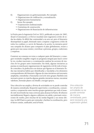 71
E)	 Organizaciones no gubernamentales. Por ejemplo:
•  Organizaciones de codificación y normalización
•  Organizaciones humanitarias
F)	 Sector. Por ejemplo:
•  Corporaciones multinacionales
•  Contratistas de construcción
•  Organizaciones de financiación de infraestructuras
LaVisión para la Ingeniería Civil en 2025, publicada en junio de 2007,
desató el entusiasmo y el fervor mundial entre ingenieros civiles de to-
das las edades. Es difícil dar continuidad a un acto así, pero el Itinerario
desempeñará su papel, destinado tanto a inspirar a ingenieros civiles de
todos los confines y a servir de llamada a la acción. La iniciativa prevé
una campaña de alcance para compartir el plan globalmente, reunir a
gentes por una causa común y movilizar a personas, grupos, coaliciones
y empresas.
Construir un consenso en torno a cualquier parte del Itinerario y conse-
guir resultados tangibles exigirá un programa integral para hacer correr
la voz, recabar reacciones y a continuación catalizar las acciones de mu-
chos de los grupos antes enumerados. Sin duda, algunas iniciativas ya
puestas en marcha por organizaciones de ingeniería civil de todo el mun-
do coinciden a la perfección con tácticas que figuran en el Itinerario.To-
das esas iniciativas habría que identificarlas y vincularlas a los elementos
correspondientes del Itinerario.Algunas de estas iniciativas será necesario
ampliarlas, extenderlas o fusionarlas con la de otros grupos.También será
necesario poner en marcha algunas grandes iniciativas nuevas, encontrar
valedores, formular planes con detalle y recoger apoyos.
Una colección tan amplia y diversa de actividades no se puede controlar
de manera centralizada. Requerirá supervisión y coordinación, comuni-
cación y cooperación entre muchos grupos garantizar que todo el mun-
do esté recorriendo las rutas correctas para alcanzar laVisión. El esfuerzo
inevitablemente llegará a algunos callejones sin salida y precisará correc-
ciones de rumbo, pero muchas de las sendas llegarán a sus metas últi-
mas. La ASCE hará su parte por estimular y facilitar la coordinación, pero
el factor común, unificador, será laVisión.
Una colección
tan amplia de
actividades no se
puede controlar
de manera
centralizada, pero
será necesaria una
supervisión global.
 