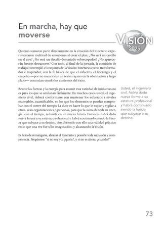 73
En marcha, hay que
moverse
Quienes tomaron parte directamente en la creación del Itinerario expe-
rimentaron multitud de emociones al crear el plan: ¿No será un castillo
en el aire? ¿No será un desafío demasiado sobrecogedor? ¿No aparece-
rán feroces detractores? Con todo, al final de la jornada, la comisión de
trabajo contempló el conjunto de laVisión/Itinerario como transforma-
dor e inspirador, con la fe básica de que el esfuerzo, el liderazgo y el
empeño —por no mencionar un tesón rayano en la obstinación a largo
plazo— continúan siendo los cimientos del éxito.
Reunir las fuerzas y la energía para asumir esta variedad de iniciativas no
es para los que se amilanan fácilmente. En muchos casos usted, el inge-
niero civil, deberá conformarse con mantener los esfuerzos a niveles
manejables, cuantificables, en los que los elementos se puedan compro-
bar con el correr del tiempo. La clave es hacer lo que le toque y vigilar a
otros, sean organizaciones o personas, para que la suma de toda su ener-
gía, con el tiempo, redunde en un nuevo futuro. Entonces habrá dado
nueva forma a su estatura profesional y habrá continuado siendo la fuer-
za que subyace a su destino, descubriendo con ello una realidad práctico
en lo que una vez fue sólo imaginación, y alcanzando laVisión.
Es hora de remangarse, abrazar el Itinerario y ponerle toda su pasión y com-
petencia. Pregúntese “si no soy yo, ¿quién?, y si no es ahora, ¿cuándo?”
Visión
2025
Usted, el ingeniero
civil, habrá dado
nueva forma a su
estatura profesional
y habrá continuado
siendo la fuerza
que subyace a su
destino.
 