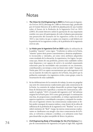 74
Notas
1.	The Vision for Civil Engineering in 2025 [LaVisión para la Ingenie-
ría Civil en 2025] (descarga de 3 MB en www.asce.org), producido
por el Comité Directivo de la ASCE de planificación de una Cumbre
sobre el Futuro de la Profesión de la Ingeniería Civil en 2025
(2007). El comité directivo utilizó la aportación de una importante
cumbre con unos 60 participantes de todo el planeta para presentar
una proyección del escenario de los ingenieros civiles en el año
2025 y una visión a la que se aspira con respecto a cuál debería ser
la posición de los ingenieros civiles y de la profesión de la ingeniería
civil ese año.
2.	La Visión para la Ingeniería Civil en 2025 explica la utilización de
la palabra “maestro” como sigue: “Conforme se utiliza en laVisión,
‘maestro’ quiere decir poseer conocimientos y destrezas ampliamen-
te reconocidos y valorados, así como otros atributos adquiridos
como resultado de la educación, la experiencia y los logros. Las per-
sonas que, dentro de una profesión, poseen estas cualidades suelen
estar dispuestas y ser capaces de servir a la sociedad orquestando
soluciones para las necesidades más acuciantes en ese momento,
contribuyendo a un tiempo a crear un futuro más viable.”Aunque la
Visión para 2025 no espere necesariamente que cada ingeniero civil
sea un maestro de todos los aspectos de la Visión, ésta prevé que la
población contemple a los ingenieros civiles, como grupo, como la
encarnación de estas cualidades.
3.	En las deliberaciones de la comisión de trabajo, la meta era pergeñar
una serie de consecuencias coadyuvantes para cada consecuencia de
la Visión. La comisión de trabajo desarrolló en primer lugar largas
listas de declaraciones específicas y sucintas de consecuencias, utili-
zando el capítulo “2025: el mundo del ingeniero civil” del informe
original de laVisión para 2025 como guía principal.A continuación
esta lista, de proporciones considerables, se redujo suprimiendo los
aspectos repetitivos, consolidando conceptos y cotejando los resulta-
dos con el siguiente criterio: las consecuencias coadyuvantes se de-
ben poder conseguir de manera realista y estar dentro de la esfera de
influencia de la profesión de la ingeniería civil. “Realista” no se con-
sideró sinónimo de “fácil”. Luego, las nuevas consecuencias coadyu-
vantes se clasificaron con arreglo a las cinco consecuencias de laVi-
sión, se volvieron a redactar y moldear, y se utilizaron como base
para desarrollar un plan susceptible de llevar a la práctica.
4.	Civil Engineering Body of Knowledge for the 21st Century [Cor-
pus de conocimientos de ingeniería civil para el siglo XXI, segunda
 