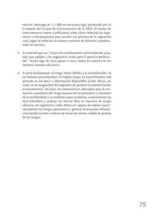 75
edición (descarga de 1,1 MB en www.asce.org), producido por la
Comisión del Corpus de Conocimientos de la ASCE. El corpus de
conocimientos mueve a reflexionar sobre cómo deberían los inge-
nieros civilesprepararse para acceder a la práctica de la ingeniería
civil, según la visión de un número creciente de docentes y profesio-
nales en ejercicio.
5.	Se entiende que un “corpus de conocimientos universalmente acep-
tado que prepare a los ingenieros civiles para el ejercicio profesio-
nal” variará algo de unos países a otros, dados los matices de los
distintos sistemas educativos.
6.	A nivel fundamental, el riesgo existe debido a la incertidumbre. Si
no hubiera incertidumbre, no habría riesgo. La incertidumbre está
presente en los datos e información disponibles (sobre datos), así
como en la incapacidad del ingeniero de predecir la realidad (sobre
conocimientos). Así pues, los instrumentos adecuados para la eva-
luación cuantitativa del riesgo requiere de los principios y conceptos
de la probabilidad y la estadística para modelizar correctamente las
incertidumbres y analizar sus efectos. Para ser maestros de riesgo
efectivos, los ingenieros civiles deben ser capaces de evaluar cuanti-
tativamente los riesgos pertinentes y generar la necesaria informa-
ción basada en estos a efectos de tomar decisiones sólidas de gestión
de los riesgos.
 