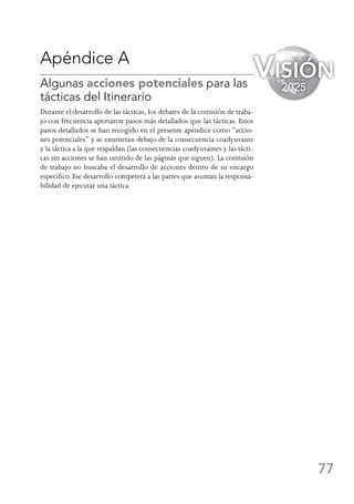 77
Apéndice A
Algunas acciones potenciales para las
tácticas del Itinerario
Durante el desarrollo de las tácticas, los debates de la comisión de traba-
jo con frecuencia aportaron pasos más detallados que las tácticas. Estos
pasos detallados se han recogido en el presente apéndice como “accio-
nes potenciales” y se enumeran debajo de la consecuencia coadyuvante
y la táctica a la que respaldan (las consecuencias coadyuvantes y las tácti-
cas sin acciones se han omitido de las páginas que siguen). La comisión
de trabajo no buscaba el desarrollo de acciones dentro de su encargo
específico. Ese desarrollo competerá a las partes que asuman la responsa-
bilidad de ejecutar una táctica.
Visión
2025
 