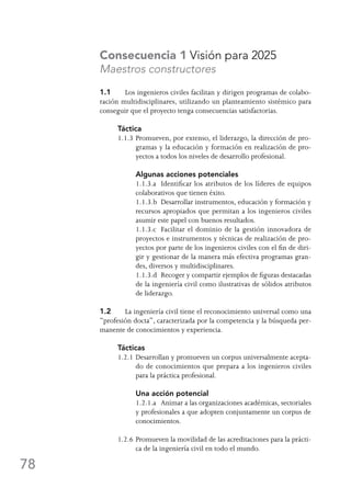 78
Consecuencia 1 Visión para 2025
Maestros constructores
1.1	 Los ingenieros civiles facilitan y dirigen programas de colabo-
ración multidisciplinares, utilizando un planteamiento sistémico para
conseguir que el proyecto tenga consecuencias satisfactorias.
Táctica
1.1.3	Promueven, por extenso, el liderazgo, la dirección de pro-
gramas y la educación y formación en realización de pro-
yectos a todos los niveles de desarrollo profesional.
	 Algunas acciones potenciales
	 1.1.3.a	 Identificar los atributos de los líderes de equipos
colaborativos que tienen éxito.
	 1.1.3.b	 Desarrollar instrumentos, educación y formación y
recursos apropiados que permitan a los ingenieros civiles
asumir este papel con buenos resultados.
	 1.1.3.c	 Facilitar el dominio de la gestión innovadora de
proyectos e instrumentos y técnicas de realización de pro-
yectos por parte de los ingenieros civiles con el fin de diri-
gir y gestionar de la manera más efectiva programas gran-
des, diversos y multidisciplinares.
	 1.1.3.d	 Recoger y compartir ejemplos de figuras destacadas
de la ingeniería civil como ilustrativas de sólidos atributos
de liderazgo.
1.2	 La ingeniería civil tiene el reconocimiento universal como una
“profesión docta”, caracterizada por la competencia y la búsqueda per-
manente de conocimientos y experiencia.
Tácticas
1.2.1	Desarrollan y promueven un corpus universalmente acepta-
do de conocimientos que prepara a los ingenieros civiles
para la práctica profesional.
	 Una acción potencial
	 1.2.1.a	 Animar a las organizaciones académicas, sectoriales
y profesionales a que adopten conjuntamente un corpus de
conocimientos.
1.2.6	Promueven la movilidad de las acreditaciones para la prácti-
ca de la ingeniería civil en todo el mundo.
 
