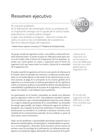 7
Resumen ejecutivo
Es una gran profesión.
Es la fascinación de contemplar cómo un producto de
la imaginación emerge con la ayuda de la ciencia hasta
plasmarse en un plano sobre el papel.
Luego crea empleos y hogares... eleva los niveles de
vida y se suma a las comodidades de la existencia.
Ése es el alto privilegio del ingeniero.
—Herbert Hoover, ingeniero, humanista y 31.º Presidente de los Estados Unidos
Un grupo variado de ingenieros civiles y otros líderes, incluyendo invi-
tados internacionales, se reunió en junio de 2006 para tomar parte acti-
va en la Cumbre sobre el Futuro de la Ingeniería Civil. Su propósito: ar-
ticular una visión global en cuanto a aspiración para el futuro de
ingeniería civil, que tratara todos los niveles y facetas de la comunidad
de la ingeniería civil.
El estado actual de la ingeniería civil sirvió como patrón de referencia de
la Cumbre. Entre los ejemplos de cuestiones y tendencias actuales apun-
tados en la Cumbre figuran el mal estado de las infraestructuras en mu-
chas naciones, la plaga de la corrupción en los sectores globales de la
ingeniería y la construcción, la mínima participación de los ingenieros
civiles en el proceso político, la necesidad de abrazar más plenamente la
sostenibilidad, la globalización de la praxis de la ingeniería y el deseo de
captar a los mejores y más brillantes para la profesión.
Los participantes en la Cumbre contemplan un mundo muy diferente
para los ingenieros civiles en 2025. Una población mundial en perma-
nente crecimiento y que continúa desplazándose hacia las zonas urbanas
va a exigir la adopción generalizada de la sostenibilidad. Las demandas
de energía, agua potable, aire limpio, eliminación segura de resíduos y
transporte van a impulsar la protección ambiental y el desarrollo de in-
fraestructuras. La sociedad se va a enfrentar a amenazas crecientes como
resultado de los acontecimientos naturales, de los accidentes y, quizá, de
otras causas, como el terrorismo.
Tratar con los problemas y oportunidades precedentes requerirá una co-
laboración intradisciplinar, interdisciplinar y multidisciplinar en proyec-
tos y en investigación y desarrollo. Serán necesarios nuevos avances en
terrenos como la tecnología de la información, las infraestructuras inte-
ligentes y la simulación digital. Informados de esta situación de la profe-
Líderes de la
ingeniería civil
se reunieron en
junio de 2006 para
articular una visión
global para la
ingeniería civil.
El mundo del
ingeniero civil de
2025 será si cabe
más complejo que
el actual.
Visión
2025
 